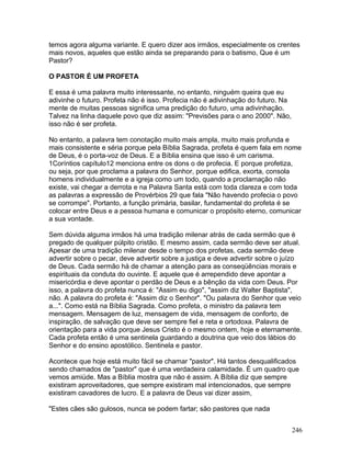 temos agora alguma variante. E quero dizer aos irmãos, especialmente os crentes
mais novos, aqueles que estão ainda se preparando para o batismo, Que é um
Pastor?
O PASTOR É UM PROFETA
E essa é uma palavra muito interessante, no entanto, ninguém queira que eu
adivinhe o futuro. Profeta não é isso. Profecia não é adivinhação do futuro. Na
mente de muitas pessoas significa uma predição do futuro, uma adivinhação.
Talvez na linha daquele povo que diz assim: "Previsões para o ano 2000". Não,
isso não é ser profeta.
No entanto, a palavra tem conotação muito mais ampla, muito mais profunda e
mais consistente e séria porque pela Bíblia Sagrada, profeta é quem fala em nome
de Deus, é o porta-voz de Deus. E a Bíblia ensina que isso é um carisma.
1Coríntios capítulo12 menciona entre os dons o de profecia. E porque profetiza,
ou seja, por que proclama a palavra do Senhor, porque edifica, exorta, consola
homens individualmente e a igreja como um todo, quando a proclamação não
existe, vai chegar a derrota e na Palavra Santa está com toda clareza e com toda
as palavras a expressão de Provérbios 29 que fala "Não havendo profecia o povo
se corrompe". Portanto, a função primária, basilar, fundamental do profeta é se
colocar entre Deus e a pessoa humana e comunicar o propósito eterno, comunicar
a sua vontade.
Sem dúvida alguma irmãos há uma tradição milenar atrás de cada sermão que é
pregado de qualquer púlpito cristão. E mesmo assim, cada sermão deve ser atual.
Apesar de uma tradição milenar desde o tempo dos profetas, cada sermão deve
advertir sobre o pecar, deve advertir sobre a justiça e deve advertir sobre o juízo
de Deus. Cada sermão há de chamar a atenção para as conseqüências morais e
espirituais da conduta do ouvinte. E aquele que é arrependido deve apontar a
misericórdia e deve apontar o perdão de Deus e a bênção da vida com Deus. Por
isso, a palavra do profeta nunca é: "Assim eu digo", "assim diz Walter Baptista",
não. A palavra do profeta é: "Assim diz o Senhor". "Ou palavra do Senhor que veio
a...". Como está na Bíblia Sagrada. Como profeta, o ministro da palavra tem
mensagem. Mensagem de luz, mensagem de vida, mensagem de conforto, de
inspiração, de salvação que deve ser sempre fiel e reta e ortodoxa. Palavra de
orientação para a vida porque Jesus Cristo é o mesmo ontem, hoje e eternamente.
Cada profeta então é uma sentinela guardando a doutrina que veio dos lábios do
Senhor e do ensino apostólico. Sentinela e pastor.
Acontece que hoje está muito fácil se chamar "pastor". Há tantos desqualificados
sendo chamados de "pastor" que é uma verdadeira calamidade. É um quadro que
vemos amiúde. Mas a Bíblia mostra que não é assim. A Bíblia diz que sempre
existiram aproveitadores, que sempre existiram mal intencionados, que sempre
existiram cavadores de lucro. E a palavra de Deus vai dizer assim,
"Estes cães são gulosos, nunca se podem fartar; são pastores que nada
246
 