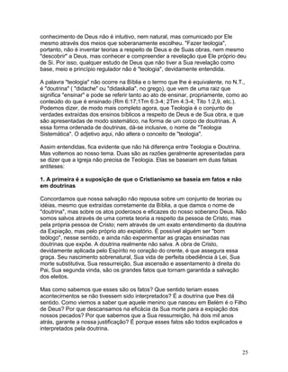 conhecimento de Deus não é intuitivo, nem natural, mas comunicado por Ele
mesmo através dos meios que soberanamente escolheu. "Fazer teologia",
portanto, não é inventar teorias a respeito de Deus e de Suas obras, nem mesmo
"descobrir" a Deus, mas conhecer e compreender a revelação que Ele próprio deu
de Si. Por isso, qualquer estudo de Deus que não tiver a Sua revelação como
base, meio e princípio regulador não é "teologia", devidamente entendida.
A palavra "teologia" não ocorre na Bíblia e o termo que lhe é equivalente, no N.T.,
é "doutrina" ( "didache" ou "didaskalia", no grego), que vem de uma raiz que
significa "ensinar" e pode se referir tanto ao ato de ensinar, propriamente, como ao
conteúdo do que é ensinado (Rm 6:17;1Tm 6:3-4; 2Tim 4:3-4; Tito 1:2,9, etc.).
Podemos dizer, de modo mais completo agora, que Teologia é o conjunto de
verdades extraídas dos ensinos bíblicos a respeito de Deus e de Sua obra, e que
são apresentadas de modo sistemático, na forma de um corpo de doutrinas. A
essa forma ordenada de doutrinas, dá-se inclusive, o nome de "Teologia
Sistemática". O adjetivo aqui, não altera o conceito de "teologia".
Assim entendidas, fica evidente que não há diferença entre Teologia e Doutrina.
Mas voltemos ao nosso tema. Duas são as razões geralmente apresentadas para
se dizer que a Igreja não precisa de Teologia. Elas se baseiam em duas falsas
antíteses:
1. A primeira é a suposição de que o Cristianismo se baseia em fatos e não
em doutrinas
Concordamos que nossa salvação não repousa sobre um conjunto de teorias ou
idéias, mesmo que extraídas corretamente da Bíblia, a que damos o nome de
"doutrina", mas sobre os atos poderosos e eficazes do nosso soberano Deus. Não
somos salvos através de uma correta teoria a respeito da pessoa de Cristo, mas
pela própria pessoa de Cristo; nem através de um exato entendimento da doutrina
da Expiação, mas pelo próprio ato expiatório. É possível alguém ser "bom
teólogo", nesse sentido, e ainda não experimentar as graças ensinadas nas
doutrinas que expõe. A doutrina realmente não salva. A obra de Cristo,
devidamente aplicada pelo Espírito no coração do crente, é que assegura essa
graça. Seu nascimento sobrenatural, Sua vida de perfeita obediência à Lei, Sua
morte substitutiva, Sua ressurreição, Sua ascensão e assentamento à direita do
Pai, Sua segunda vinda, são os grandes fatos que tornam garantida a salvação
dos eleitos.
Mas como sabemos que esses são os fatos? Que sentido teriam esses
acontecimentos se não tivessem sido interpretados? É a doutrina que lhes dá
sentido. Como viemos a saber que aquele menino que nasceu em Belém é o Filho
de Deus? Por que descansamos na eficácia da Sua morte para a expiação dos
nossos pecados? Por que sabemos que a Sua ressurreição, há dois mil anos
atrás, garante a nossa justificação? É porque esses fatos são todos explicados e
interpretados pela doutrina.
25
 