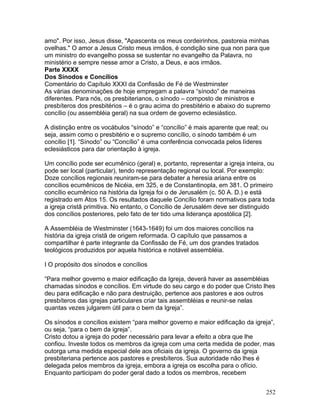 amo". Por isso, Jesus disse, "Apascenta os meus cordeirinhos, pastoreia minhas
ovelhas." O amor a Jesus Cristo meus irmãos, é condição sine qua non para que
um ministro do evangelho possa se sustentar no evangelho da Palavra, no
ministério e sempre nesse amor a Cristo, a Deus, e aos irmãos.
Parte XXXX
Dos Sínodos e Concílios
Comentário do Capítulo XXXI da Confissão de Fé de Westminster
As várias denominações de hoje empregam a palavra “sínodo” de maneiras
diferentes. Para nós, os presbiterianos, o sínodo – composto de ministros e
presbíteros dos presbitérios – é o grau acima do presbitério e abaixo do supremo
concílio (ou assembléia geral) na sua ordem de governo eclesiástico.
A distinção entre os vocábulos “sínodo” e “concílio” é mais aparente que real; ou
seja, assim como o presbitério e o supremo concílio, o sínodo também é um
concílio [1]. “Sínodo” ou “Concílio” é uma conferência convocada pelos líderes
eclesiásticos para dar orientação à igreja.
Um concílio pode ser ecumênico (geral) e, portanto, representar a igreja inteira, ou
pode ser local (particular), tendo representação regional ou local. Por exemplo:
Doze concílios regionais reuniram-se para debater a heresia ariana entre os
concílios ecumênicos de Nicéia, em 325, e de Constantinopla, em 381. O primeiro
concílio ecumênico na história da Igreja foi o de Jerusalém (c. 50 A. D.) e está
registrado em Atos 15. Os resultados daquele Concílio foram normativos para toda
a igreja cristã primitiva. No entanto, o Concílio de Jerusalém deve ser distinguido
dos concílios posteriores, pelo fato de ter tido uma liderança apostólica [2].
A Assembléia de Westminster (1643-1649) foi um dos maiores concílios na
história da igreja cristã de origem reformada. O capítulo que passamos a
compartilhar é parte integrante da Confissão de Fé, um dos grandes tratados
teológicos produzidos por aquela histórica e notável assembléia.
I O propósito dos sínodos e concílios
“Para melhor governo e maior edificação da Igreja, deverá haver as assembléias
chamadas sínodos e concílios. Em virtude do seu cargo e do poder que Cristo lhes
deu para edificação e não para destruição, pertence aos pastores e aos outros
presbíteros das igrejas particulares criar tais assembléias e reunir-se nelas
quantas vezes julgarem útil para o bem da Igreja”.
Os sínodos e concílios existem “para melhor governo e maior edificação da igreja”,
ou seja, “para o bem da igreja”.
Cristo dotou a igreja do poder necessário para levar a efeito a obra que lhe
confiou. Investe todos os membros da igreja com uma certa medida de poder, mas
outorga uma medida especial dele aos oficiais da igreja. O governo da igreja
presbiteriana pertence aos pastores e presbíteros. Sua autoridade não lhes é
delegada pelos membros da igreja, embora a igreja os escolha para o ofício.
Enquanto participam do poder geral dado a todos os membros, recebem
252
 