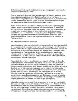 diretamente de Cristo aquela medida adicional que é exigida para o seu trabalho
como oficiais da igreja do Senhor.
O poder governante da igreja reside primariamente nos conselhos locais e destes
é passado aos sínodos e concílios. Cada igreja local tem um certo grau de
autonomia ou independência, mas este é naturalmente restrito de várias maneiras
tão logo ela se associe a outras igrejas locais. Os interesses da igreja em geral
não podem ser sacrificados pelos de qualquer igreja local [3].
As assembléias maiores, ou concílios, não representam uma espécie de poder
superior do que se investe nos conselhos. É a mesma espécie de poder, mas
representado num grau maior. Desde que diversas igrejas são representadas há,
naturalmente, uma acumulação de poder. Além disso, as decisões dessas
assembléias não são meramente só consultivas, mas obrigatórias, exceto em
casos em que sejam explicitamente declaradas somente consultivas. São
obrigatórias às igrejas, a menos que sejam demonstradas como contrárias à
Palavra de Deus.
II A autoridade dos sínodos e concílios
“Aos sínodos e concílios compete decidir, ministerialmente, controvérsias quanto à
fé e casos de consciência; determinar regras e disposições para a melhor direção
do culto público de Deus e governo de sua Igreja; receber queixas em caso de má
administração e com autoridade decidi-las. Os seus decretos e decisões, sendo
consoantes com a Palavra de Deus, devem ser recebidos com reverência e
submissão, não só pela sintonia com a Palavra, mas também pela autoridade
através da qual são feitos, visto que essa autoridade é uma ordenação de Deus,
designada para isso em sua Palavra”.
A autoridade dos sínodos e concílios deve ser segundo a Palavra de Deus. Do
contrário correm o risco de ficarem a quem do que se exige deles, ou mesmo de
irem além, beirando (ou até praticando) o despotismo e abuso de autoridade.
Segundo Calvino, se queremos saber qual é a autoridade dos concílios segundo a
Escritura, não há promessa maior do que a que se encontra nas palavras de
Cristo: “Porque, onde estiverem dois ou três reunidos em meu nome, ali estou eu
no meio deles” (Mt 18.20). Isso se aplica não somente a qualquer reunião
particular, mas aos concílios em geral. Contudo, não é essa a dificuldade da
questão, mas a condição que se adiciona: que Cristo estará no meio do concílio
sempre que o mesmo for reunido em seu nome. Cristo não promete nada a não
ser para quem esteja reunido em seu nome. O que isso significa?
Não estão reunidos em nome de Cristo os que, sem ter em conta o mandato de
Deus, no qual proíbe que se acrescente ou diminua algo à sua Palavra, decretam
o que lhes dá na telha; pois estes, não contentes com os oráculos da Escritura,
que são a regra da perfeita sabedoria, não cessam de inventar coisas novas. E
visto que Jesus Cristo não promete estar presente em todos os concílios, mas
tenha posto um sinal particular para diferenciar os verdadeiros dos que não são,
253
 