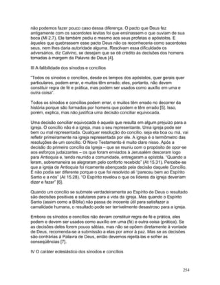 não podemos fazer pouco caso dessa diferença. O pacto que Deus fez
antigamente com os sacerdotes levitas foi que ensinassem o que ouviam de sua
boca (Ml 2.7). Ele também pediu o mesmo aos seus profetas e apóstolos. E
àqueles que quebrassem esse pacto Deus não os reconheceria como sacerdotes
seus, nem lhes daria autoridade alguma. Resolvam essa dificuldade os
adversários, diz Calvino, se desejam que se dê crédito às decisões dos homens
tomadas à margem da Palavra de Deus [4].
III A falibilidade dos sínodos e concílios
“Todos os sínodos e concílios, desde os tempos dos apóstolos, quer gerais quer
particulares, podem errar, e muitos têm errado; eles, portanto, não devem
constituir regra de fé e prática, mas podem ser usados como auxílio em uma e
outra coisa”.
Todos os sínodos e concílios podem errar, e muitos têm errado no decorrer da
história porque são formados por homens que podem e têm errado [5]. Isso,
porém, explica, mas não justifica uma decisão conciliar equivocada.
Uma decisão conciliar equivocada é aquela que resulta em algum prejuízo para a
igreja. O concílio não é a igreja, mas o seu representante. Uma igreja pode ser
bem ou mal representada. Qualquer resolução do concílio, seja ela boa ou má, vai
refletir primeiramente na igreja representada por ele. A igreja é o termômetro das
resoluções de um concílio. O Novo Testamento é muito claro nisso. Após a
decisão do primeiro concílio da Igreja – que se reuniu com o propósito de opor-se
aos esforços judaizantes – os que foram enviados à Jerusalém desceram logo
para Antioquia e, tendo reunido a comunidade, entregaram a epístola. “Quando a
leram, sobremaneira se alegraram pelo conforto recebido” (At 15.31). Percebe-se
que a igreja de Antioquia foi ricamente abençoada pela decisão daquele Concílio.
E não podia ser diferente porque o que foi resolvido ali “pareceu bem ao Espírito
Santo e a nós” (At 15.28). “O Espírito revelou o que os líderes da igreja deveriam
dizer e fazer” [6].
Quando um concílio se submete verdadeiramente ao Espírito de Deus o resultado
são decisões positivas e salutares para a vida da igreja. Mas quando o Espírito
Santo (assim como a Bíblia) não passa de inocente útil para satisfazer a
carnalidade humana, o resultado pode ser terrivelmente desastroso para a igreja.
Embora os sínodos e concílios não devam constituir regra de fé e prática, eles
podem e devem ser usados como auxílio em uma (fé) e outra coisa (prática). Se
as decisões deles forem pouco sábias, mas não se opõem diretamente à vontade
de Deus, recomenda-se a submissão a elas por amor à paz. Mas se as decisões
são contrárias à Palavra de Deus, então devemos rejeitá-las e sofrer as
conseqüências [7].
IV O caráter eclesiástico dos sínodos e concílios
254
 