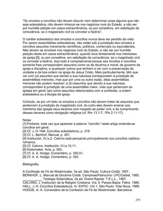 “Os sínodos e concílios não devem discutir nem determinar coisa alguma que não
seja eclesiástica; não devem imiscuir-se nos negócios civis do Estado, a não ser
por humilde petição em casos extraordinários, ou por conselhos, em satisfação de
consciência, se o magistrado civil os convidar a fazê-lo”.
O caráter eclesiástico dos sínodos e concílios nunca deve ser perdido de vista.
Por serem assembléias eclesiásticas, não estão sob a jurisdição dos sínodos e
concílios assuntos meramente científicos, políticos, comerciais ou equivalentes.
Não devem se envolver nos negócios civis do Estado, a não ser por humilde
petição deste em casos extraordinários, quando toca diretamente nos interesses
da igreja [8], ou por conselhos, em satisfação de consciência, se o magistrado civil
os convidar a fazê-lo. Isso tudo é compreensível porque aos sínodos e concílios
somente lhes correspondem assuntos como os de doutrina e moral, de governo da
igreja e disciplina, e quaisquer outros que tenham a ver com a preservação da
unidade e da boa ordem na igreja de Jesus Cristo. Mais particularmente, têm que
ver com (a) assuntos que devido a sua natureza correspondam à jurisdição de
assembléias menores, mas que por uma ou outra razão, ditas assembléias
menores não podem resolver; e (b) assuntos que devido a sua natureza,
correspondam à jurisdição de uma assembléia maior, visto que pertencem às
igrejas em geral, tais como assuntos relacionados com a confissão, a ordem
eclesiástica ou a liturgia da igreja.
Contudo, se por um lado os sínodos e concílios não devem tratar de assuntos que
pertencem à jurisdição do magistrado civil, do outro eles devem ensinar aos
membros das igrejas seus deveres com respeito ao poder civil, e do cumprimento
desses deveres como obrigação religiosa (cf. Rm 13.1-7; 1Pe 2.11-17).
Notas
[1] Portanto, toda vez que aparecer a palavra “concílio” neste artigo entenda-se
concílios em geral.
[2] Cf. J. H. Hall, Concílios eclesiásticos, p. 318.
[3] Cf. L. Berkhof, Manual, p. 261.
[4] Institución, IV,ix,2. Calvino está pensando principalmente nos concílios católico-
romanos.
[5] Cf. Calvino, Institución, IV,ix,10,11.
[6] Kistemaker, Acts, p. 562.
[7] Cf. A. A. Hodge, Comentário, p. 350,51.
[8] Cf. A. A. Hodge, Comentário, p. 350.
Bibliografia
A Confissão de Fé de Westminster. 3a ed. São Paulo: Cultura Cristã, 1997.
BERKHOF, L. Manual de Doutrina Cristã. Campinas/Patrocínio: LPC/Ceibel, 1985.
___________ Teologia Sistemática. 2a ed. Grand Rapids: T.E.L.L., 1987.
CALVINO, J. Institución de la Religión Cristiana. Vol. II. Países Bajos: Felire, 1986.
HALL, J. H. Concílios Eclesiásticos. In: EHTIC. Vol. I. São Paulo: Vida Nova, 1988.
HODGE, A. A. Comentário de la Confesión de Fé de Westminster. Barcelona:
255
 