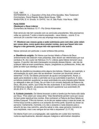 CLIE, 1987.
KISTEMAKER, S. J. Exposition of the Acts of the Apostles. New Testament
Commentary. Grand Rapids: Baker Book House, 1990.
WHEATON, D. H. Sínodo. In: EHTIC. Vol. III. São Paulo: Vida Nova, 1990.
Parte XXXXI
Obedeçam a Seus Líderes
Comentário de Hebreus 13.17 - Por Simon Kistemaker
Este versículo não tem conexão com os versículos precedentes. Nós precisamos
voltar ao versículo 7 onde a mesma expressão – seus líderes – ocorre. E no
versículo 24 o escritor mais uma vez emprega essa expressão.
17. Obedecei aos vossos guias e sede submissos para com eles; pois velam
por vossa alma, como quem deve prestar contas, para que façam isto com
alegria e não gemendo; porque isto não aproveita a vós outros.
Nesse versículo em particular, o autor enfatiza três pontos.
a. Obediência exigida. Os líderes que haviam falado a Palavra de Deus
anteriormente não estavam mais presentes. Eles devem ser relembrados por sua
conduta e fé, diz o autor de Hebreus (13.7). Líderes após líderes tomaram seus
lugares. O escritor não está interessado na posição desses líderes – ele não dá
qualquer idéia se eram presbíteros, bispos, pregadores ou professores. Antes, ele
pede ao leitor que obedeça a eles.
A falta de obediência prevalece entre alguns dos leitores. Observe, por exemplo, a
admoestação do autor para não se deixarem “envolver por doutrinas várias e
estranhas” (13.9). Os líderes precisavam de ajuda e encorajamento. Assim, o
apelo para obedecer a eles e submeter-se à sua autoridade é oportuno. É claro,
os leitores poderiam questionar se essa autoridade era auto-imposta pelos líderes
ou delegada a eles por Cristo. Se um líder é um ministro dedicado da Palavra de
Deus, ele prova, assim, que Cristo lhe deu autoridade. E se Cristo confiou a tarefa
de liderança a alguém, as pessoas não devem questionar sua autoridade (At
20.28; Ef 4.11; 1Pe 5.1-3).
b. Cuidado prestado. Os líderes levavam a sério a tarefa que lhe havia sido dada
por Deus. “Pois velam por vossa alma.” Eles literalmente perdem sono por causa
do bem-estar espiritual dos crentes. Eles conhecem a Palavra de Deus falada ao
profeta Ezequiel: “Filho do homem, eu te dei por atalaia sobre a casa de Israel; da
minha boca ouvirás a palavra e os avisarás da minha parte. Quando eu disser ao
perverso: Certamente, morrerás, e tu não o avisares e nada disseres para o
advertir do seu mau caminho, para lhe salvar a vida, esse perverso morrerá na
sua iniqüidade, mas o seu sangue da tua mão o requererei” (3.17,18).
Os líderes ficam com a congregação, são vigilantes em cuidar dos membros,
nutre-os espiritualmente, desviam ataques malignos e administram disciplina
256
 
