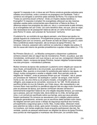 vigente? A resposta é sim, é deve ser sim! Roma construía grandes estradas para
cidades circunvizinhas, onde o comércio se propagava com facilidade. Todo o
comércio era obrigado a caminhar pelas estradas de Roma. Foi a época da frase:
“Todos os caminhos levam à Roma”. Onde um Império destes beneficia o
Evangelho? A resposta é simples! Os evangelistas utilizavam-se das mesmas
estradas usadas pelos comerciantes para disseminar a Palavra de Deus. A
diferença estava nos propósitos de cada um, isto é, o comerciante ia pelo dinheiro,
já os evangelistas iam por Cristo. Um outro benefício disto, era que, para se viajar,
não necessitava-se de passaporte! Sabe-se até de um certo homem que viajou
para Roma 72 vezes, sem precisar de “burocracia” nenhuma.
O judaísmo foi, ao contrário do que alguns pensam, uma faísca que ajudou na
grande fogueira do cristianismo. Principalmente porque os judeus tinham grandes
privilégios para com os romanos, pois ficaram ao lado de César na guerra e, eram
fiéis à preferência deste Imperador, até os tempos da Igreja Primitiva. Os
romanos, inclusive, passaram até a admirar os costumes e religião dos judeus. E
isto foi causa até mesmo de grandes proselitismos e ajudas vindas deles (Lc. 7:5).
No Primeiro Século a.C., os filósofos começaram a disseminar o politeísmo
(embora crescem eles em algum tipo de monoteísmo). Porém, os judeus, que são
monoteístas, continuaram com sua crença e, por sua vez, conseguiram disseminá-
la também. Assim, na época da Igreja Primitiva, haviam religiões fundamentadas
nos dois princípios – monoteísta e politeísta.
Muitos romanos da época não aceitavam o judaísmo como religião por causa de
seus rituais, principalmente o da circuncisão, que achavam ser um ato de
selvageria. Mas, quando a circuncisão foi substituída pelo batismo nas águas, na
Graça, muitos começaram a aceitar a religião cristã. Num período onde as
religiões de “mistério”, onde as pessoas tinham que ser “iniciadas”, isto é, passar
por processos de “batismos” de aceitação e “pactos” de sangue, onde haviam
morte ou dor, de uma vítima ou do próprio iniciado, o Evangelho veio como um
refrigério, pois exigia-se do convertido, renúncia do “eu” (Mt. 16:24) através do
sacrifício já feito na cruz do Calvário, por Cristo Jesus, não necessitando o ser
humano fazer mais sacrifício ou penitência alguma! Isto era algo muito chamativo
para as pessoas da época, que apenas conheciam deuses carrascos e
extremamente exigentes! Sabe-se de uma religião daqueles tempos, por exemplo,
que a pessoa, para ser iniciada nela, devia deitar-se no chão, de barriga para
cima, e um animal era sacrificado sobre sua barriga, para que seus pecados
fossem perdoados! Os romanos se assustavam com a religião judaica porque
acabavam generalizando, achando que os sacrifícios deles também eram assim.
As religiões serviam para saciar o desejo de segurança espiritual dos homens,
principalmente a segurança após a morte. Mas, muitas delas, ofereciam medo
para adentrar-se nelas e ainda, após serem iniciados, os homens ainda ficavam
na incerteza, com tantas exigências rituais enquanto participavam das tais. Na
verdade, quando as pessoas adentravam as religiões da época da Igreja Primitiva,
seus pontos de interrogações e incertezas não diminuíam, ao contrário disto,
258
 