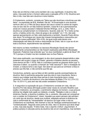 Esta não só informa o fato como também dá o seu significado. A doutrina não
salva, mas pode tornar o homem sábio para a salvação (2Tm 3:15). Doutrina sem
fato é mito, mas fato sem doutrina é mera história.
O Cristianismo, portanto, consiste em "fatos que são doutrinas e doutrinas que são
fatos", na expressão de B.B. Warfield. Ele diz: "A Encarnação é uma doutrina:
nenhum olho viu o Filho de Deus descer dos céus e entrar no ventre da virgem;
mas se isso não for um fato histórico também, nossa fé é vã e permanecemos
ainda em nossos pecados"( Selected Shorter Writings, vol 2, p. 234). Fato e
doutrina se complementam no Cristianismo. Quando João diz: "E o Verbo se fez
carne, e habitou entre nós, cheio de graça e de verdade" (Jo 1:14), não está
apenas apresentando um fato; está explicando-o também. Quando Paulo afirma
que Jesus "foi entregue por causa das nossas transgressões,e ressuscitou por
causa da nossa justificação" (Rm 4:25), de igual modo está dando uma
interpretação aos fatos da morte e ressurreição de Cristo. Isto é o que se vê em
toda a Escritura, especialmente nas epístolas.
Até mesmo os fatos manifestos na natureza (Revelação Geral) não seriam
devidamente compreendidos se não fossem explicados pela Bíblia (Revelação
Especial). Podemos hoje entender que "os céus manifestam a glória de Deus" (Sl
19:1) porque o Criador nos tem revelado isso na Sua Palavra.
Sem essa explicação, sua mensagem (a dos céus) passaria despercebida e eles
poderiam até ocupar o lugar do Criador, gerando a idolatria (devido ao pecado),
como lemos em Rm 1:18-32. Não é o acontece quando as pessoas dizem que "a
natureza é sábia", ou quando a chamam de "mãe natureza"?. Sem a revelação do
Criador, a criatura toma o seu lugar. Daí dizer-se que para se conhecer a Deus é
preciso que Ele fale, e não somente que Ele aja.
Concluímos, portanto, que os fatos só têm sentido quando acompanhados da
doutrina. Nem é pertinente perguntar qual dos dois é mais importante. Seria o
mesmo que indagar qual das duas pernas é mais importante para o nosso
caminhar. O ensino da doutrina é uma das ênfases da Bíblia (1Tm 3:2; 2Tm 2:2;
Tito 1:9; Ef 4:11), pois sem ela não existe verdadeiro Cristianismo.
2. A segunda é a suposição de que o Cristianismo consiste em vida, não em
doutrina Por trás dessa afirmação podem estar raízes do conceito filosófico que
exalta o misticismo, as emoções, o sentimento religioso do homem, e que procura
eliminar da religião todo apelo ao intelecto, à razão. "Religião é vida e a vida é
dinâmica, fluente; a doutrina é estática, fria, e, portanto, não pode ser compatível
com o caráter do Cristianismo", dizem. Aqueles que assim pensam até admitem
um certo tipo de doutrina, desde que mutável, adaptada sempre à dinâmica da
vida e conformada às "necessidades" da época e do lugar onde a vida do
Cristianismo se manifesta. Até chamam a isso de "teologia contemporanizada" ou
"contextualizada". Segundo esse ponto de vista, não é a doutrina que deve dirigir
a vida, mas esta àquela. "A letra mata, mas o espírito vivifica", argumentam. A
prática (práxis) é colocada acima da doutrina não só em importância, mas também
26
 