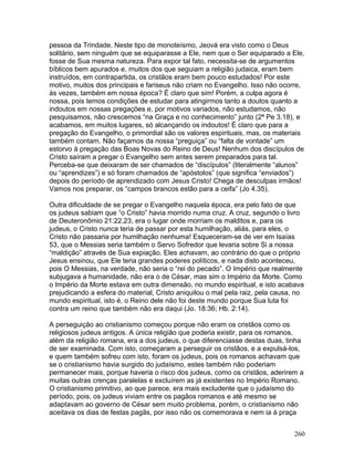 pessoa da Trindade. Neste tipo de monoteísmo, Jeová era visto como o Deus
solitário, sem ninguém que se equiparasse a Ele, nem que o Ser equiparado a Ele,
fosse de Sua mesma natureza. Para expor tal fato, necessita-se de argumentos
bíblicos bem apurados e, muitos dos que seguiam a religião judaica, eram bem
instruídos, em contrapartida, os cristãos eram bem pouco estudados! Por este
motivo, muitos dos principais e fariseus não criam no Evangelho. Isso não ocorre,
às vezes, também em nossa época? É claro que sim! Porém, a culpa agora é
nossa, pois temos condições de estudar para atingirmos tanto a doutos quanto a
indoutos em nossas pregações e, por motivos variados, não estudamos, não
pesquisamos, não crescemos “na Graça e no conhecimento” junto (2ª Pe 3.18), e
acabamos, em muitos lugares, só alcançando os indoutos! É claro que para a
pregação do Evangelho, o primordial são os valores espirituais, mas, os materiais
também contam. Não façamos da nossa “preguiça” ou “falta de vontade” um
estorvo à pregação das Boas Novas do Reino de Deus! Nenhum dos discípulos de
Cristo saíram a pregar o Evangelho sem antes serem preparados para tal.
Perceba-se que deixaram de ser chamados de “discípulos” (literalmente “alunos”
ou “aprendizes”) e só foram chamados de “apóstolos” (que significa “enviados”)
depois do período de aprendizado com Jesus Cristo! Chega de desculpas irmãos!
Vamos nos preparar, os “campos brancos estão para a ceifa” (Jo 4.35).
Outra dificuldade de se pregar o Evangelho naquela época, era pelo fato de que
os judeus sabiam que “o Cristo” havia morrido numa cruz. A cruz, segundo o livro
de Deuteronômio 21:22,23, era o lugar onde morriam os malditos e, para os
judeus, o Cristo nunca teria de passar por esta humilhação, aliás, para eles, o
Cristo não passaria por humilhação nenhuma! Esqueceram-se de ver em Isaías
53, que o Messias seria também o Servo Sofredor que levaria sobre Si a nossa
“maldição” através de Sua expiação. Eles achavam, ao contrário do que o próprio
Jesus ensinou, que Ele teria grandes poderes políticos, e nada disto aconteceu,
pois O Messias, na verdade, não seria o “rei do pecado”. O Império que realmente
subjugava a humanidade, não era o de César, mas sim o Império da Morte. Como
o Império da Morte estava em outra dimensão, no mundo espiritual, e isto acabava
prejudicando a esfera do material, Cristo aniquilou o mal pela raiz, pela causa, no
mundo espiritual, isto é, o Reino dele não foi deste mundo porque Sua luta foi
contra um reino que também não era daqui (Jo. 18:36; Hb. 2:14).
A perseguição ao cristianismo começou porque não eram os cristãos como os
religiosos judeus antigos. A única religião que poderia existir, para os romanos,
além da religião romana, era a dos judeus, o que diferenciasse destas duas, tinha
de ser examinada. Com isto, começaram a perseguir os cristãos, e a expulsá-los,
e quem também sofreu com isto, foram os judeus, pois os romanos achavam que
se o cristianismo havia surgido do judaísmo, estes também não poderiam
permanecer mais, porque haveria o risco dos judeus, como os cristãos, aderirem a
muitas outras crenças paralelas e excluírem as já existentes no Império Romano.
O cristianismo primitivo, ao que parece, era mais excludente que o judaísmo do
período, pois, os judeus viviam entre os pagãos romanos e até mesmo se
adaptavam ao governo de César sem muito problema, porém, o cristianismo não
aceitava os dias de festas pagãs, por isso não os comemorava e nem ia à praça
260
 