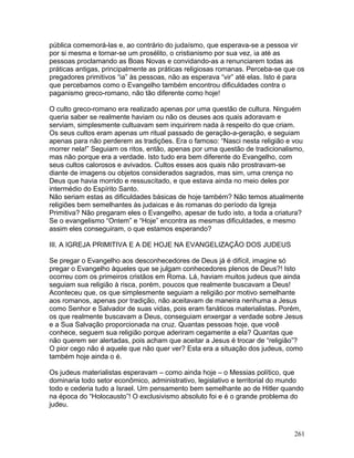 pública comemorá-las e, ao contrário do judaísmo, que esperava-se a pessoa vir
por si mesma e tornar-se um prosélito, o cristianismo por sua vez, ia até as
pessoas proclamando as Boas Novas e convidando-as a renunciarem todas as
práticas antigas, principalmente as práticas religiosas romanas. Perceba-se que os
pregadores primitivos “ia” às pessoas, não as esperava “vir” até elas. Isto é para
que percebamos como o Evangelho também encontrou dificuldades contra o
paganismo greco-romano, não tão diferente como hoje!
O culto greco-romano era realizado apenas por uma questão de cultura. Ninguém
queria saber se realmente haviam ou não os deuses aos quais adoravam e
serviam, simplesmente cultuavam sem inquirirem nada à respeito do que criam.
Os seus cultos eram apenas um ritual passado de geração-a-geração, e seguiam
apenas para não perderem as tradições. Era o famoso: “Nasci nesta religião e vou
morrer nela!” Seguiam os ritos, então, apenas por uma questão de tradicionalismo,
mas não porque era a verdade. Isto tudo era bem diferente do Evangelho, com
seus cultos calorosos e avivados. Cultos esses aos quais não prostravam-se
diante de imagens ou objetos considerados sagrados, mas sim, uma crença no
Deus que havia morrido e ressuscitado, e que estava ainda no meio deles por
intermédio do Espírito Santo.
Não seriam estas as dificuldades básicas de hoje também? Não temos atualmente
religiões bem semelhantes às judaicas e às romanas do período da Igreja
Primitiva? Não pregaram eles o Evangelho, apesar de tudo isto, a toda a criatura?
Se o evangelismo “Ontem” e “Hoje” encontra as mesmas dificuldades, e mesmo
assim eles conseguiram, o que estamos esperando?
III. A IGREJA PRIMITIVA E A DE HOJE NA EVANGELIZAÇÃO DOS JUDEUS
Se pregar o Evangelho aos desconhecedores de Deus já é difícil, imagine só
pregar o Evangelho àqueles que se julgam conhecedores plenos de Deus?! Isto
ocorreu com os primeiros cristãos em Roma. Lá, haviam muitos judeus que ainda
seguiam sua religião à risca, porém, poucos que realmente buscavam a Deus!
Aconteceu que, os que simplesmente seguiam a religião por motivo semelhante
aos romanos, apenas por tradição, não aceitavam de maneira nenhuma a Jesus
como Senhor e Salvador de suas vidas, pois eram fanáticos materialistas. Porém,
os que realmente buscavam a Deus, conseguiam enxergar a verdade sobre Jesus
e a Sua Salvação proporcionada na cruz. Quantas pessoas hoje, que você
conhece, seguem sua religião porque aderiram cegamente a ela? Quantas que
não querem ser alertadas, pois acham que aceitar a Jesus é trocar de “religião”?
O pior cego não é aquele que não quer ver? Esta era a situação dos judeus, como
também hoje ainda o é.
Os judeus materialistas esperavam – como ainda hoje – o Messias político, que
dominaria todo setor econômico, administrativo, legislativo e territorial do mundo
todo e cederia tudo a Israel. Um pensamento bem semelhante ao de Hitler quando
na época do “Holocausto”! O exclusivismo absoluto foi e é o grande problema do
judeu.
261
 