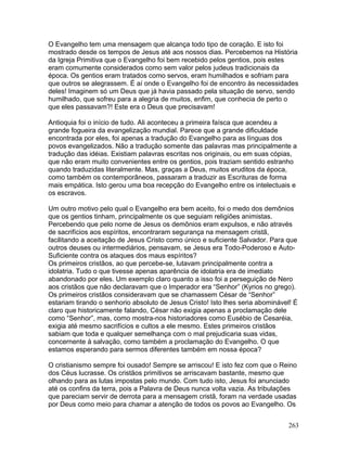 O Evangelho tem uma mensagem que alcança todo tipo de coração. E isto foi
mostrado desde os tempos de Jesus até aos nossos dias. Percebemos na História
da Igreja Primitiva que o Evangelho foi bem recebido pelos gentios, pois estes
eram comumente considerados como sem valor pelos judeus tradicionais da
época. Os gentios eram tratados como servos, eram humilhados e sofriam para
que outros se alegrassem. É aí onde o Evangelho foi de encontro às necessidades
deles! Imaginem só um Deus que já havia passado pela situação de servo, sendo
humilhado, que sofreu para a alegria de muitos, enfim, que conhecia de perto o
que eles passavam?! Este era o Deus que precisavam!
Antioquia foi o início de tudo. Ali aconteceu a primeira faísca que acendeu a
grande fogueira da evangelização mundial. Parece que a grande dificuldade
encontrada por eles, foi apenas a tradução do Evangelho para as línguas dos
povos evangelizados. Não a tradução somente das palavras mas principalmente a
tradução das idéias. Existiam palavras escritas nos originais, ou em suas cópias,
que não eram muito convenientes entre os gentios, pois traziam sentido estranho
quando traduzidas literalmente. Mas, graças a Deus, muitos eruditos da época,
como também os contemporâneos, passaram a traduzir as Escrituras de forma
mais empática. Isto gerou uma boa recepção do Evangelho entre os intelectuais e
os escravos.
Um outro motivo pelo qual o Evangelho era bem aceito, foi o medo dos demônios
que os gentios tinham, principalmente os que seguiam religiões animistas.
Percebendo que pelo nome de Jesus os demônios eram expulsos, e não através
de sacrifícios aos espíritos, encontraram segurança na mensagem cristã,
facilitando a aceitação de Jesus Cristo como único e suficiente Salvador. Para que
outros deuses ou intermediários, pensavam, se Jesus era Todo-Poderoso e Auto-
Suficiente contra os ataques dos maus espíritos?
Os primeiros cristãos, ao que percebe-se, lutavam principalmente contra a
idolatria. Tudo o que tivesse apenas aparência de idolatria era de imediato
abandonado por eles. Um exemplo claro quanto a isso foi a perseguição de Nero
aos cristãos que não declaravam que o Imperador era “Senhor” (Kyrios no grego).
Os primeiros cristãos consideravam que se chamassem César de “Senhor”
estariam tirando o senhorio absoluto de Jesus Cristo! Isto lhes seria abominável! É
claro que historicamente falando, César não exigia apenas a proclamação dele
como “Senhor”, mas, como mostra-nos historiadores como Eusébio de Cesaréia,
exigia até mesmo sacrifícios e cultos a ele mesmo. Estes primeiros cristãos
sabiam que toda e qualquer semelhança com o mal prejudicaria suas vidas,
concernente à salvação, como também a proclamação do Evangelho. O que
estamos esperando para sermos diferentes também em nossa época?
O cristianismo sempre foi ousado! Sempre se arriscou! E isto fez com que o Reino
dos Céus lucrasse. Os cristãos primitivos se arriscavam bastante, mesmo que
olhando para as lutas impostas pelo mundo. Com tudo isto, Jesus foi anunciado
até os confins da terra, pois a Palavra de Deus nunca volta vazia. As tribulações
que pareciam servir de derrota para a mensagem cristã, foram na verdade usadas
por Deus como meio para chamar a atenção de todos os povos ao Evangelho. Os
263
 