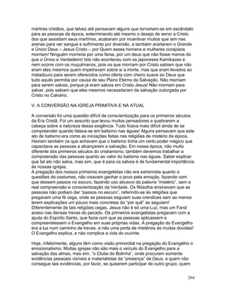 mártires cristãos, que talvez até pensavam alguns que tornariam-se em escândalo
para as pessoas da época, exterminando até mesmo o desejo de servir a Cristo
dos que assistiam seus martírios, acabaram por incentivar muitos que iam nas
arenas para ver sangue e sofrimento por diversão, a também aceitarem o Grande
e Único Deus – Jesus Cristo – por Quem esses homens e mulheres corajosos
morriam! Ninguém morreria por uma farsa, por um deus que não fosse menos do
que o Único e Verdadeiro! Isto não aconteceu com os japoneses Kamikazes e
nem ocorre com os muçulmanos, pois os que morriam por Cristo sabiam que não
eram eles mesmos quem impetravam sobre si a morte, mas que eram levados ao
matadouro para serem oferecidos como oferta com cheiro suave ao Deus que
tudo aquilo permitia por causa de seu Plano Eterno da Salvação. Não morriam
para serem salvos, porque já eram salvos em Cristo Jesus! Não morriam para
salvar, pois sabiam que eles mesmos necessitaram da salvação outorgada por
Cristo no Calvário.
V. A CONVERSÃO NA IGREJA PRIMITIVA E NA ATUAL
A conversão foi uma questão difícil de conscientização para os primeiros séculos
da Era Cristã. Foi um assunto que levou muitos pensadores a quebrarem a
cabeça sobre a natureza dessa exigência. Tudo ficava mais difícil ainda de se
compreender quando falava-se em batismo nas águas! Alguns pensavam que este
ato de batismo era como as iniciações feitas nas religiões de mistério da época.
Haviam também os que achavam que o batismo tinha um certo poder mágico que
capacitava as pessoas a alcançarem a salvação. Em nossa época, não muito
diferente dos primeiros séculos do cristianismo, também devemos trabalhar a
compreensão das pessoas quanto ao valor do batismo nas águas. Saber explicar
que tal ato não salva, mas sim, que é para os salvos é de fundamental importância
às nossas igrejas.
A pregação dos nossos primeiros evangelistas não era extremista quanto a
questões de costumes, não visavam ganhar o povo pela emoção, fazendo com
que dessem passos no escuro, fazendo uso abusivo da palavra “mistério”, sem a
real compreensão e conscientização da Verdade. Os filósofos ensinavam que as
pessoas não podiam dar “passos no escuro”, referindo-se às religiões que
pregavam uma fé cega, onde as pessoas seguiam suas crendices sem ao menos
terem explicações um pouco mais concretas do “por quê” as seguiam!
Diferentemente de tais religiões cegas, Jesus não é só uma Luz, mas um Farol
aceso nas densas trevas do pecado. Os primeiros evangelistas pregavam com a
ajuda do Espírito Santo, que fazia com que as pessoas aplicassem e
compreendessem o Evangelho em suas próprias vidas. A pregação do Evangelho
era a luz num caminho de trevas, e não uma porta de mistérios às muitas dúvidas!
O Evangelho explica, e não complica a vida do ouvinte.
Hoje, infelizmente, alguns têm como visão primordial na pregação do Evangelho o
emocionalismo. Muitas igrejas não são mais o veículo do Evangelho para a
salvação das almas, mas sim, “o Clube do Bolinha”, onde procuram somente
evidências pessoais visíveis e materialistas da “presença” de Deus, e quem não
consegue tais evidências, por favor, se quiserem participar de outro grupo, quem
264
 