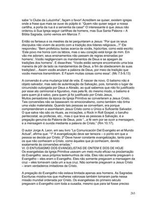 sabe “o Clube da Luluzinha”, façam o favor! Acreditem se quiser, existem igrejas
onde a frase que mais se ouve do púlpito é: “Quem não quiser seguir a nossa
cartilha, a porta da rua é a serventia da casa!” O interessante é que Jesus não
ordenou à Sua Igreja seguir cartilhas de homens, mas Sua Santa Palavra – A
Bíblia Sagrada, como vemos em Marcos 7:
Então os fariseus e os mestres da lei perguntaram a Jesus: “Por que os seus
discípulos não vivem de acordo com a tradição dos líderes religiosos...?” Ele
respondeu: “Bem profetizou Isaías acerca de vocês, hipócritas; como está escrito:
‘Este povo me honra com os lábios, mas o seu coração está longe de mim. Em
vão me adoram; seus ensinamentos não passam de regras ensinadas por
homens’. Vocês negligenciam os mandamentos de Deus e se apegam às
tradições dos homens”. E disse-lhes: “Vocês estão sempre encontrando uma boa
maneira de pôr de lado os mandamentos de Deus, a fim de obedecerem às suas
tradições!... Assim vocês anulam a palavra de Deus, por meio da tradição que
vocês mesmos transmitiram. E Fazem muitas coisas como essa”. (Mc 7.5-9,13)
A conversão é uma mudança total de vida. É nascer de novo. O batismo não é
objeto salvador, mas selo de autenticação da Salvação, pois, tomando o lugar da
circuncisão outorgada por Deus a Abraão, ao qual sabemos que não foi justificado
por esse ato cerimonial e figurativo, mas pela fé, do mesmo modo, o batismo é
para quem já é salvo, para quem já foi justificado por Cristo Jesus.
Muitos pensadores da época da Igreja Primitiva se converteram a Jesus Cristo.
Tais conversões não se baseavam no emocionalismo, como também não tinha
uma visão materialista. Quando tais pessoas se convertiam, era porque
compreenderam e assimilaram Jesus Cristo como o Único e Suficiente Salvador.
O que salva não são os rituais, as iniciações, o Rock in Roll Gospel, o barulho
pentecostal, as profecias, etc., mas o que leva as pessoas à Salvação, é a
pregação genuína da Palavra de Deus, pois “...a fé vem por se ouvir a mensagem,
e a mensagem é ouvida mediante a palavra de Cristo.” (Rm 10.17).
O autor Jorge A. Leon, em seu livro “La Comunicación Del Evangelio en el Mundo
Actual”, afirma que: “1º A evangelização deve ser tensora – o ponto em que a
pessoa se decide por Cristo; 2º Deve haver constante evangelização, tanto para
os que não conhecem a Cristo, como àqueles que já conhecem, devido
exatamente às conversões erradas.”
VI. O ENTUSIASMO DOS EVANGELISTAS DE ONTEM E DOS DE HOJE
Os evangelistas da Igreja Primitiva usavam um meio muito eficaz na proclamação
do Evangelho: seus próprios testemunhos de vida. Eles não somente pregavam o
Evangelho – eles eram o Evangelho. Eles não somente pregavam a mensagem da
cruz – eles tomavam cada um a sua cruz. Não somente pregavam a Jesus Cristo
– eram verdadeiros imitadores de Cristo.
A pregação do Evangelho não estava limitada apenas aos homens. As Sagradas
Escrituras mostra-nos que mulheres valorosas também tomaram parte nessa
missão mundial ordenada por Cristo. Os evangelistas do primeiro século
pregavam o Evangelho com toda a ousadia, mesmo que para tal fosse preciso
265
 