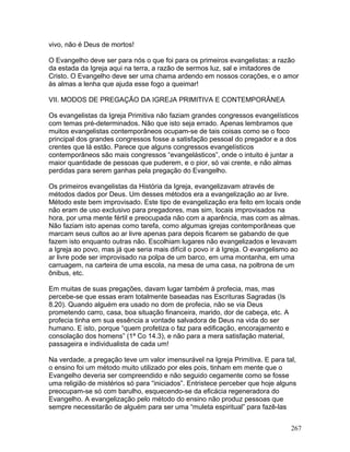 vivo, não é Deus de mortos!
O Evangelho deve ser para nós o que foi para os primeiros evangelistas: a razão
da estada da Igreja aqui na terra, a razão de sermos luz, sal e imitadores de
Cristo. O Evangelho deve ser uma chama ardendo em nossos corações, e o amor
às almas a lenha que ajuda esse fogo a queimar!
VII. MODOS DE PREGAÇÃO DA IGREJA PRIMITIVA E CONTEMPORÂNEA
Os evangelistas da Igreja Primitiva não faziam grandes congressos evangelísticos
com temas pré-determinados. Não que isto seja errado. Apenas lembramos que
muitos evangelistas contemporâneos ocupam-se de tais coisas como se o foco
principal dos grandes congressos fosse a satisfação pessoal do pregador e a dos
crentes que lá estão. Parece que alguns congressos evangelísticos
contemporâneos são mais congressos “evangelásticos”, onde o intuito é juntar a
maior quantidade de pessoas que puderem, e o pior, só vai crente, e não almas
perdidas para serem ganhas pela pregação do Evangelho.
Os primeiros evangelistas da História da Igreja, evangelizavam através de
métodos dados por Deus. Um desses métodos era a evangelização ao ar livre.
Método este bem improvisado. Este tipo de evangelização era feito em locais onde
não eram de uso exclusivo para pregadores, mas sim, locais improvisados na
hora, por uma mente fértil e preocupada não com a aparência, mas com as almas.
Não faziam isto apenas como tarefa, como algumas igrejas contemporâneas que
marcam seus cultos ao ar livre apenas para depois ficarem se gabando de que
fazem isto enquanto outras não. Escolhiam lugares não evangelizados e levavam
a Igreja ao povo, mas já que seria mais difícil o povo ir à Igreja. O evangelismo ao
ar livre pode ser improvisado na polpa de um barco, em uma montanha, em uma
carruagem, na carteira de uma escola, na mesa de uma casa, na poltrona de um
ônibus, etc.
Em muitas de suas pregações, davam lugar também à profecia, mas, mas
percebe-se que essas eram totalmente baseadas nas Escrituras Sagradas (Is
8.20). Quando alguém era usado no dom de profecia, não se via Deus
prometendo carro, casa, boa situação financeira, marido, dor de cabeça, etc. A
profecia tinha em sua essência a vontade salvadora de Deus na vida do ser
humano. E isto, porque “quem profetiza o faz para edificação, encorajamento e
consolação dos homens” (1ª Co 14.3), e não para a mera satisfação material,
passageira e individualista de cada um!
Na verdade, a pregação teve um valor imensurável na Igreja Primitiva. E para tal,
o ensino foi um método muito utilizado por eles pois, tinham em mente que o
Evangelho deveria ser compreendido e não seguido cegamente como se fosse
uma religião de mistérios só para “iniciados”. Entristece perceber que hoje alguns
preocupam-se só com barulho, esquecendo-se da eficácia regeneradora do
Evangelho. A evangelização pelo método do ensino não produz pessoas que
sempre necessitarão de alguém para ser uma “muleta espiritual” para fazê-las
267
 