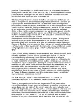 caminhar. O ensino produz na vida do ser humano a fé e o sustento necessário
para que nos tornemos discípulos e discipuladores. O ensino evangelístico mostra
o que Deus quer de cada um e o que quer da sociedade evangélica: um corpo
bem ajustado, pela ligação de cada uma das partes.
O testemunho da Obra Salvadora de Cristo feita em suas vidas também era um
meio de evangelização. Era o método evangelístico que mostrava a prova de que
o que pregavam realmente era verdade. Os lares eram pontos estratégicos do
evangelismo. Quando se ganhava uma alma em um lar, principalmente quando se
tratava do cabeça da família, este poderia evangelizar o restante da casa, através
de seu testemunho pessoal. Contudo, quando era a esposa quem aceitava a
Cristo, e não o marido, normalmente passava por grandes lutas quando este não
simpatizava com o Evangelho. Mas isto não era um fator impedidor para essas
mulheres valorosas, porque lembravam-se das palavras de Cristo dizendo-lhes a
que amassem mais a Ele do que a família.
O evangelismo pessoal teve destaque nos primórdios da Igreja. Os amigos e os
familiares eram os ouvintes. Esses evangelistas não se preocupavam somente
com a quantidade, pois uma única alma tinha um valor extraordinário. Felipe e o
Eunuco de Candace foram um exemplo disto. Hoje, porém, o que importa a alguns
é o “movimento” e não o “avivamento”. E avivamento, em seu sentido real, parece
ser “geração de novas vidas na igreja” e não “barulhão” de velhos crentes da
igreja.
Enfim, o último método utilizado que descreveremos aqui, apesar de muitos outros
utilizados pela Igreja Primitiva, foi o da evangelização literária. Um tipo de
evangelização diferente da oral, no sentido que não mudava-se o teor da
mensagem quando era passada de pessoa a pessoa, pois o que está escrito não
se muda. A escrita foi um método que muito ajudou, e ainda ajuda, a examinar-se
com detalhes o quer-se dizer com a mensagem. E isto de uma maneira bem mais
hermenêutica, pois temos o texto ali diante de nós para inquirirmos sobre ele. Os
crentes de Beréia por exemplo foram evangelizados por tal método, ao que
parece! Porque não conhecermos mais a Bíblia para podermos fazer como o
apóstolo Paulo diante do povo bereano? Qual o valor dado ao estudo minucioso
da Palavra de Deus em cursos e seminários pelos nossos atuais evangelistas?
Esperamos que a resposta seja positiva!
VIII. A MOTIVAÇÃO PARA SE PREGAR O EVANGELHO ENTRE OS
PRIMEIROS EVANGELISTAS ERAM AS MESMAS DOS DE HOJE?
Todas as pessoas têm motivações para fazerem algo! Então, os primeiros
evangelistas da Igreja tiveram suas motivações para evangelizar o mundo de sua
época. Quais eram tais motivos? Em primeiro lugar, eles eram motivados pelo
sentimento de gratidão. Eles sabiam que Deus havia provado Seu amor para com
eles, que sendo ainda pecadores, enviou-lhes Seu Único Filho para morrer pela
humanidade, incluindo eles! Assim, percebiam que a Graça de Deus era manifesta
em suas vidas. Era favor imerecido! Com isto, em forma de agradecimento,
levavam o Evangelho a toda criatura, até os confins da terra, nem que isto lhes
268
 