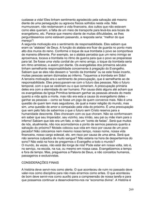 custasse a vida! Eles tinham sentimento agradecido pela salvação até mesmo
diante de uma perseguição ou agravos físicos sofridos nesta vida. Não
murmuravam, não reclamavam a vida financeira, dos cultos que não estavam
como eles queriam, a falta de um meio de transporte para levá-los aos locais de
evangelismo, etc. Parece que mesmo diante de muitas dificuldades, se lhes
perguntássemos como estavam passando, a resposta seria: “melhor do que
mereço”!
A segunda motivação era o sentimento de responsabilidade. Eles sabiam que
eram os “atalaias” de Deus. A função do atalaia era ficar de guarda no ponto mais
alto dos muros do reino. Conforme o toque de sua trombeta o povo se comportava
de maneira diferente. Por exemplo, se o atalaia percebia que um reino inimigo se
aproximava, tocava a trombeta no ritmo de guerra para que o povo se preparasse
para tal. Se fosse uma visita cordial de um reino amigo, o toque da trombeta seria
em ritmo amistoso, e assim por diante. Os evangelistas dos primeiros séculos
tinham semelhante responsabilidade concernente à pregação do Evangelho.
Sabiam que se eles não dessem o “sonido da trombeta” ou se este fosse incerto,
muitas pessoas seriam dizimadas ao inferno. Toquemos a trombeta em Sião!
A terceira motivação era o sentimento de preocupação, que é semelhante ao de
responsabilidade. Eles preocupavam-se com o futuro das pessoas. Não o futuro
temporal, com o que se vestiriam ou o que comeriam. A preocupação primária
deles era com a eternidade do ser humano. Por causa disto alguns até acham que
os evangelistas da Igreja Primitiva tentavam ganhar as pessoas através do medo
quanto a vida após a morte, mas não era esta a causa do evangelismo deles –
ganhar as pessoas – como se fosse um jogo de quem convence mais. Não é uma
questão de quem tem mais seguidores, de qual a maior religião do mundo, mas
sim, uma questão de amor e compaixão pela vida do próximo. É uma preocupação
que vem pelo fato de sabermos o que o futuro sem Cristo reserva para a
humanidade descrente. Eles choravam com os que choram. Não se conformavam
em saber que seu Imperador, seu vizinho, seu irmão, seu pai ou mãe iriam para o
inferno! Sabiam que isto era um fato, e não um “conto de fadas”. Será que muitos
de nós, atualmente, não nos acomodamos a ponto de sermos passivos quanto a
salvação do próximo? Moisés colocou sua vida em risco por causa de um povo
pecador! Não colocamos nem mesmo nosso tempo, nosso nome, nossa vida
financeira, nosso cargo eclesial, etc. em risco por causa de uma alma. Será que
não seremos culpados de muito sangue? Não estaria na hora de despertarmos do
sono? Não está na hora de pregarmos o Evangelho a todo o mundo?
O mundo, às vezes, não está tão longe de nós! Pode estar em nossa volta, isto é,
no serviço, na escola, na rua, ou mesmo em nossa casa. Evangelizemos a tempo
e fora de tempo. Mas, preguemos a Palavra de Deus, e não conceitos humanos,
passageiros e exclusivistas.
CONSIDERAÇÕES FINAIS
A história deve servir-nos como alerta. O que aconteceu de ruim no passado deve
valer-nos como disciplina para não mais errarmos como antes. O que aconteceu
de bom deve servir-nos como auxílio para a compreensão de nossa tarefa e para
que possamos continuar a desenvolvermo-nos na “economia divina”. A História é
269
 