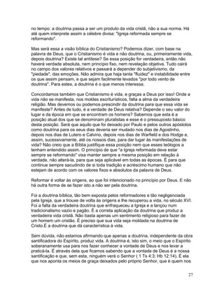 no tempo: a doutrina passa a ser um produto da vida cristã, não a sua norma. Há
até quem interprete assim a célebre divisa: "Igreja reformada sempre se
reformando".
Mas será essa a visão bíblica do Cristianismo? Podemos dizer, com base na
palavra de Deus, que o Cristianismo é vida e não doutrina, ou, primeiramente vida,
depois doutrina? Existe tal antítese? Se essa posição for verdadeira, então não
haverá verdade absoluta, nem princípio fixo, nem revelação objetiva. Tudo cairá
no campo dos valores relativos e passará a depender do subjetivismo, da
"piedade", das emoções. Não admira que haja tanta "fluidez" e instabilidade entre
os que assim pensam, e que sejam facilmente levados "por todo vento de
doutrina". Para estes, a doutrina é o que menos interessa.
Concordamos também que Cristianismo é vida, e graças a Deus por isso! Onde a
vida não se manifesta, nos moldes escriturísticos, falta a alma da verdadeira
religião. Mas devemos ou podemos prescindir da doutrina para que essa vida se
manifeste? Antes de tudo, é a verdade de Deus relativa? Depende o seu valor do
lugar e da época em que se encontram os homens? Sabemos que esta é a
posição atual dos que se denominam pluralistas e esse é o pressuposto básico
desta posição. Será que aquilo que foi deixado por Paulo e pelos outros apóstolos
como doutrina para os seus dias deveria ser mudado nos dias de Agostinho,
depois nos dias de Lutero e Calvino, depois nos dias de Warfield e dos Hodge e,
assim, sucessivamente, até os nossos dias, para dar lugar às manifestações de
vida? Não creio que a Bíblia justifique essa posição nem que esses teólogos a
tenham entendido assim. O princípio de que "a Igreja reformada deve estar
sempre se reformando" visa manter sempre a mesma posição em relação à
verdade, não alterá-la, para que seja aplicável em todas as épocas. É para que
continue sempre sacudindo de si toda tradição e acréscimo humano que não
estejam de acordo com os valores fixos e absolutos da palavra de Deus.
Reformar é voltar às origens, ao que foi intencionado no princípio por Deus. E não
há outra forma de se fazer isto a não ser pela doutrina.
Foi a doutrina bíblica, tão bem exposta pelos reformadores e tão negligenciada
pela Igreja, que a trouxe de volta às origens e lhe recuperou a vida, no século XVI.
Foi a falta da verdadeira doutrina que enfraqueceu a Igreja e a lançou num
tradicionalismo vazio e pagão. É a correta aplicação da doutrina que produz a
verdadeira vida cristã. Não basta apenas um sentimento religioso para fazer de
um homem um cristão. É preciso que sua vida seja moldada na doutrina de
Cristo.É a doutrina que dá característica à vida.
Sem dúvida, não estamos afirmando que apenas a doutrina, independente da obra
santificadora do Espírito, produz vida. A doutrina é, isto sim, o meio que o Espírito
soberanamente usa para nos fazer conhecer a vontade de Deus e nos levar a
praticá-la. É através dela que ficamos sabendo que a vontade de Deus é a nossa
santificação e que, sem esta, ninguém verá o Senhor ( 1 Ts 4:3; Hb 12:14). É ela
que nos aponta os meios de graça deixados pelo próprio Senhor, que é quem nos
27
 