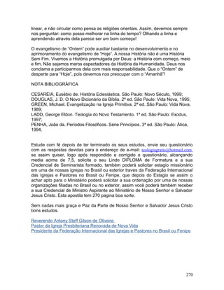linear, e não circular como pensa as religiões orientais. Assim, devemos sempre
nos perguntar: como posso melhorar na linha do tempo? Olhando a linha e
aprendendo através dela parece ser um bom começo!
O evangelismo de “Ontem” pode auxiliar bastante no desenvolvimento e no
aprimoramento do evangelismo de “Hoje”. A nossa História não é uma História
Sem Fim. Vivemos a História promulgada por Deus: a História com começo, meio
e fim. Não sejamos meros espectadores da História da Humanidade. Deus nos
conclama a participarmos dela com mais responsabilidade. Que o “Ontem” de
desperte para “Hoje”, pois devemos nos preocupar com o “Amanhã”!
NOTA BIBLIOGRÁFICA
CESARÉIA, Eusébio de. História Eclesiástica. São Paulo: Novo Século, 1999;
DOUGLAS, J. D. O Novo Dicionário da Bíblia. 2ª ed. São Paulo: Vida Nova, 1995;
GREEN, Michael. Evangelização na Igreja Primitiva. 2ª ed. São Paulo: Vida Nova,
1989;
LADD, George Eldon. Teologia do Novo Testamento. 1ª ed. São Paulo: Exodus,
1997;
PENHA, João da. Períodos Filosóficos. Série Princípios. 3ª ed. São Paulo: Ática,
1994.
Estude com fé depois de ter terminado os seus estudos, envie seu questionário
com as respostas devidas para o endereço de e-mail: teologiagratis@hotmail.com,
se assim quiser, logo após respondido e corrigido o questionário, alcançando
media acima de 7,5, solicite o seu Lindo DIPLOMA de Formatura e a sua
Credencial de Seminarista formado, também poderá solicitar estagio missionário
em uma de nossas igrejas no Brasil ou exterior traves da Federação Internacional
das Igrejas e Pastores no Brasil ou Fenipe, que depois do Estagio se assim o
achar apto para o Ministério poderá solicitar a sua ordenação por uma de nossas
organizações filiadas no Brasil ou no exterior, assim você poderá também receber
a sua Credencial de Ministro Aspirante ao Ministério de Nosso Senhor e Salvador
Jesus Cristo. Esta apostila tem 270 pagina boa sorte.
Sem nadas mais graça e Paz da Parte de Nosso Senhor e Salvador Jesus Cristo
bons estudos.
Reverendo Antony Steff Gilson de Oliveira
Pastor da Igreja Presbiteriana Renovada de Nova Vida
Presidente da Federação Internacional das Igrejas e Pastores no Brasil ou Fenipe
270
 