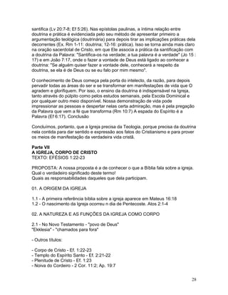 santifica (Lv 20:7-8; Ef 5:26). Nas epístolas paulinas, a íntima relação entre
doutrina e prática é evidenciada pelo seu método de apresentar primeiro a
argumentação teológica (doutrinária) para depois tirar as implicações práticas dela
decorrentes (Ex. Rm 1-11: doutrina; 12-16: prática). Isso se torna ainda mais claro
na oração sacerdotal de Cristo, em que Ele associa a prática da santificação com
a doutrina da Palavra: "Santifica-os na verdade; a tua palavra é a verdade" (Jo 15 :
17) e em João 7:17, onde o fazer a vontade de Deus está ligado ao conhecer a
doutrina: "Se alguém quiser fazer a vontade dele, conhecerá a respeito da
doutrina, se ela é de Deus ou se eu falo por mim mesmo".
O conhecimento de Deus começa pela porta do intelecto, da razão, para depois
pervadir todas as áreas do ser e se transformar em manifestações de vida que O
agradem e glorifiquem. Por isso, o ensino da doutrina é indispensável na Igreja,
tanto através do púlpito como pelos estudos semanais, pela Escola Dominical e
por qualquer outro meio disponível. Nossa demonstração de vida pode
impressionar as pessoas e despertar nelas certa admiração, mas é pela pregação
da Palavra que vem a fé que transforma (Rm 10:7) A espada do Espírito é a
Palavra (Ef 6:17). Conclusão
Concluímos, portanto, que a Igreja precisa da Teologia, porque precisa da doutrina
nela contida para dar sentido e expressão aos fatos do Cristianismo e para prover
os meios de manifestação da verdadeira vida cristã.
Parte VII
A IGREJA, CORPO DE CRISTO
TEXTO: EFÉSIOS 1:22-23
PROPOSTA: A nossa proposta é a de conhecer o que a Bíblia fala sobre a igreja.
Qual o verdadeiro significado deste termo!
Quais as responsabilidades daqueles que dela participam.
01. A ORIGEM DA IGREJA
1.1 - A primeira referência bíblia sobre a igreja aparece em Mateus 16:18
1.2 - O nascimento da Igreja ocorreu n dia de Pentecoste. Atos 2:1-4
02. A NATUREZA E AS FUNÇÕES DA IGREJA COMO CORPO
2.1 - No Novo Testamento - "povo de Deus"
"Ekklesia" - "chamados para fora"
- Outros títulos:
- Corpo de Cristo - Ef. 1:22-23
- Templo do Espírito Santo - Ef. 2:21-22
- Plenitude de Cristo - Ef. 1:23
- Noiva do Cordeiro - 2 Cor. 11:2; Ap. 19:7
28
 