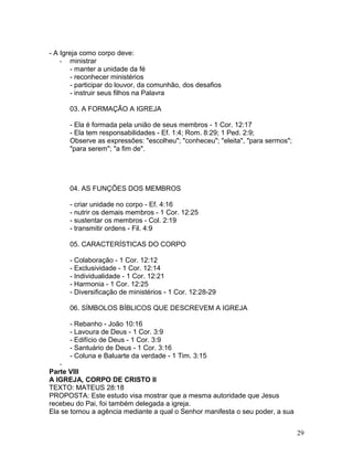 - A Igreja como corpo deve:
- ministrar
- manter a unidade da fé
- reconhecer ministérios
- participar do louvor, da comunhão, dos desafios
- instruir seus filhos na Palavra
03. A FORMAÇÃO A IGREJA
- Ela é formada pela união de seus membros - 1 Cor. 12:17
- Ela tem responsabilidades - Ef. 1:4; Rom. 8:29; 1 Ped. 2:9;
Observe as expressões: "escolheu"; "conheceu"; "eleita", "para sermos";
"para serem"; "a fim de".
04. AS FUNÇÕES DOS MEMBROS
- criar unidade no corpo - Ef. 4:16
- nutrir os demais membros - 1 Cor. 12:25
- sustentar os membros - Col. 2:19
- transmitir ordens - Fil. 4:9
05. CARACTERÍSTICAS DO CORPO
- Colaboração - 1 Cor. 12:12
- Exclusividade - 1 Cor. 12:14
- Individualidade - 1 Cor. 12:21
- Harmonia - 1 Cor. 12:25
- Diversificação de ministérios - 1 Cor. 12:28-29
06. SÍMBOLOS BÍBLICOS QUE DESCREVEM A IGREJA
- Rebanho - João 10:16
- Lavoura de Deus - 1 Cor. 3:9
- Edifício de Deus - 1 Cor. 3:9
- Santuário de Deus - 1 Cor. 3:16
- Coluna e Baluarte da verdade - 1 Tim. 3:15
-
Parte VIII
A IGREJA, CORPO DE CRISTO II
TEXTO: MATEUS 28:18
PROPOSTA: Este estudo visa mostrar que a mesma autoridade que Jesus
recebeu do Pai, foi também delegada a igreja.
Ela se tornou a agência mediante a qual o Senhor manifesta o seu poder, a sua
29
 