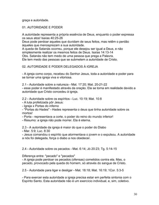 graça e autoridade.
01. AUTORIDADE E PODER
A autoridade representa a própria essência de Deus, enquanto o poder expressa
os seus atos! Isaías 40:25-26
Deus pode perdoar aqueles que duvidam de seus feitos, mas retêm o perdão
àqueles que menosprezam a sua autoridade.
A queda de Satanás ocorreu, porque ele desejou ser igual a Deus, e não
simplesmente realizar os mesmos feitos de Deus. Isaías 14:13-14
Obs. Satanás não tem medo de uma pessoa que prega a Palavra.
Ele tem medo das pessoas que se submetem a autoridade de Cristo.
02. AUTORIDADE E PODER DELEGADOS À IGREJA
- A igreja como corpo, recebeu do Senhor Jesus, toda a autoridade e poder para
se tornar uma igreja viva e vitoriosa.
2.1 - Autoridade sobre a natureza - Mat. 17:20; Mat. 20-21-22
- esse poder é manifestado através da oração. Ela se torna em realidade devido a
autoridade que Cristo concedeu à igreja.
2.2 - Autoridade sobre os espíritos - Luc. 10:19; Mat. 10:8
- A luta profetizada pôr Jesus:
- Igreja x Portas do inferno
- "Portas do Hades" - Hades representa o deus que tinha autoridade sobre os
mortos!
- Porta - representava a corte, o poder do reino do mundo inferior!
- Resumo: a igreja não pode morrer. Ela é eterna.
2.3 - A autoridade da igreja é maior do que o poder do Diabo
- Mar. 5:9; Luc. 8:30
- Jesus comandou o espírito que atormentava o jovem e o expulsou. A autoridade
a nós foi delegada, força o diabo a nos obedecer.
2.4 - Autoridade sobre os pecados - Mat. 6:14; Jó 20:23; Tg. 5:14-15
Diferença entre: "pecado" e "pecados"
- A igreja pode perdoar os pecados (ofensas) cometidos contra ela. Mas, o
pecado, provocado pela queda do homem, só através do sangue de Cristo.
2.5 - Autoridade para ligar e desligar - Mat. 18:18; Mat. 16:19; 1Cor. 5:3-5
- Para exercer esta autoridade a igreja precisa estar em perfeita sintonia com o
Espírito Santo. Esta autoridade não é um exercício individual, e, sim, coletivo.
30
 