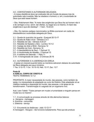 3.0 - CONTESTANDO A AUTORIDADE DELEGADA
- A nossa obediência deve ser praticada não em função da pessoa mas da
autoridade nela investida. Não se obedece a homens, e, sim, à autoridade de
Deus que está nesse homem.
- Obs. Watchamann Nee: "A maior das exigências que Deus faz ao homem não é
a de carregar a cruz, servir, dar ofertas, ou negar-se a si mesmo. A maior das
exigências é que ele obedeça" - 1 Sam. 15:22-23
- Obs. Os maiores castigos mencionados na Bíblia ocorreram em razão da
desobediência à autoridade delegada pôr Deus.
3.1 - Queda do querubim da guarda - Ezequiel 28:13-17
3.2 - Queda de Adão e Eva - Gênesis 2 e 3
3.3 - Rebelião de Cão - Gênesis 9:20-27
3.4 - Rebelião de Nadabe e Abiú - Levítico 10:1-2
3.5 - Castigo de Arão e Miriã - Números 12
3.6 - Rebelião de Coré - Números 16
3.7 - A desobediência de Saul - 1 Samuel 15
3.8 - A insubmissão de Absalão - 2 Samuel 15
3.9 - A idolatria de Salomão - 1 Reis 11
3.10 - A transgressão de Uzias - 2 Crônicas 26:16
4.0 - AUTORIDADE E A LIDERENÇA DA IGREJA
- A igreja só crescerá quando todos os membros estiverem debaixo do autoridade
de Deus delegada aos seus ministros.
1 Tes. 5:12-13; 1 Cor. 16:15-16; Heb. 13:17; Zac. 13:7
Parte IX
A IGREJA, CORPO DE CRISTO III
TEXTO: ROMANOS 12:1-2
PROPÓSITO: A maior necessidade do mundo, das pessoas, como também da
igreja, é a necessidade de adaptação ao curso da História. Esta adaptação só se
viabiliza mediante a disposição do mundo, das pessoas, e da igreja em se
transformarem. Transformação é o segredo de um organismo vivo.
Ilust. Leon Tolstói: "Todos pensam em mudar a humanidade e ninguém pensa em
mudar-se a si mesmo".
1.1 - A comunicação se processa através de três elementos básicos:
a . Kerygma - mensagem
b. Koinonia - comunhão
c. Diakonia - serviço
1.2 - Encurtando as distâncias - João 13:12-17
A mensagem - Kerygna - não funciona isoladamente. Para que ela produza
31
 