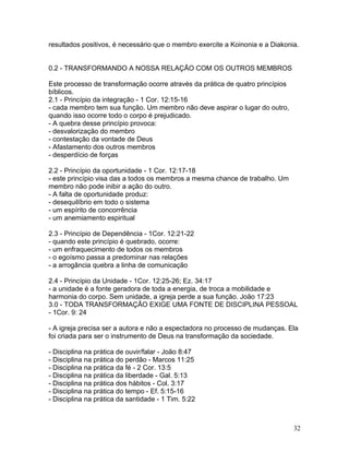 resultados positivos, é necessário que o membro exercite a Koinonia e a Diakonia.
0.2 - TRANSFORMANDO A NOSSA RELAÇÃO COM OS OUTROS MEMBROS
Este processo de transformação ocorre através da prática de quatro princípios
bíblicos.
2.1 - Princípio da integração - 1 Cor. 12:15-16
- cada membro tem sua função. Um membro não deve aspirar o lugar do outro,
quando isso ocorre todo o corpo é prejudicado.
- A quebra desse princípio provoca:
- desvalorização do membro
- contestação da vontade de Deus
- Afastamento dos outros membros
- desperdício de forças
2.2 - Princípio da oportunidade - 1 Cor. 12:17-18
- este princípio visa das a todos os membros a mesma chance de trabalho. Um
membro não pode inibir a ação do outro.
- A falta de oportunidade produz:
- desequilíbrio em todo o sistema
- um espírito de concorrência
- um anemiamento espiritual
2.3 - Princípio de Dependência - 1Cor. 12:21-22
- quando este princípio é quebrado, ocorre:
- um enfraquecimento de todos os membros
- o egoísmo passa a predominar nas relações
- a arrogância quebra a linha de comunicação
2.4 - Princípio da Unidade - 1Cor. 12:25-26; Ez. 34:17
- a unidade é a fonte geradora de toda a energia, de troca a mobilidade e
harmonia do corpo. Sem unidade, a igreja perde a sua função. João 17:23
3.0 - TODA TRANSFORMAÇÃO EXIGE UMA FONTE DE DISCIPLINA PESSOAL
- 1Cor. 9: 24
- A igreja precisa ser a autora e não a espectadora no processo de mudanças. Ela
foi criada para ser o instrumento de Deus na transformação da sociedade.
- Disciplina na prática de ouvir/falar - João 8:47
- Disciplina na prática do perdão - Marcos 11:25
- Disciplina na prática da fé - 2 Cor. 13:5
- Disciplina na prática da liberdade - Gal. 5:13
- Disciplina na prática dos hábitos - Col. 3:17
- Disciplina na prática do tempo - Ef. 5:15-16
- Disciplina na prática da santidade - 1 Tim. 5:22
32
 