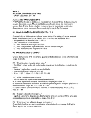 Parte X
A IGREJA, CORPO DE CRISTO IV
TEXTO: EZEQUIEL 37:1-14
Autor(a): PR. VANDERLEI FRARI
PROPÓSITO: Cerca de 2960 anos nos separam da experiência de Ezequiel junto
ao vale de ossos secos. Mas a realidade daquele vale ainda é a mesma em
nossos dias. O alvo deste estudo é recriar uma nova esperança no coração
daqueles que como membros, fazem parte da Igreja do Senhor Jesus.
01. UMA CONVIVÊNCIA DESAGRADÁVEL - V. 1
Ezequiel não só foi levado ao vale de ossos secos. Ele andou pôr entre aqueles
ossos. Conviveu com a morte. Sentiu os odores daquele ambiente fétido.
- A experiência de Neemias - Ne. 2:11-15
- Esta convivência foi necessária:
1.1 - para identificar a situação do povo
1.2 - para comprometer o profeta com o desafio de restauração
1.3 - para mostrar qual o propósito de Deus
02. HARMONIZANDO O CORPO
O texto de Ezequiel 37:6 nos ensina quatro verdades básicas sobre a harmonia do
corpo de Cristo.
2.1 - "Porei tendões (nervos) sobre vós..."
- "tendões" - cria a união; dá sustentação; mantém a flexibilidade e resistência do
corpo.
- "nervos" - estimulam; mantém a sensibilidade.
- hipersensibilidade - enferma o corpo!
- Rom. 12:15,17; Rom. 15:2; Gál. 5:26; Ef. 4:22
2.2 - "Farei crescer carne sobre vós..."
- Há três aspectos importantes sobre este elemento:
a . a carne representa unidade, participação, integração - Gên. 2:23
b. a carne é o elemento do corpo. A distrofia - perturbação da nutrição -prejudica o
metabolismo do corpo. Fil. 2:3; 2 Cor. 8:13-15
c. a carne fala do conhecimento da Palavra. É o alimento sólido. 1 Cor. 3:1-2;
Heb. 5:11-14
2.3 - "E sobre vós estenderei pele..."
- a pele é o elemento de proteção. Ela funciona também como um filtro. Uma pele
ressecada prejudica a respiração do corpo. Col. 3:12
2.4 - "E porei em vós o fôlego da vida e vivereis..."
O resultado final de um corpo equilibrado e harmônico é a presença do Espírito
Santo agindo em todos os membros.
33
 