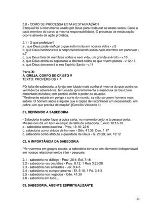 3.0 - COMO SE PROCESSA ESTA RESTAURAÇÃO?
Ezequiel foi o instrumento usado pôr Deus para restaurar os ossos secos. Cabe a
cada membro do corpo a mesma responsabilidade. O processo de restauração
ocorre através da ação profética.
3.1 - O que profetizar?
a . que Deus pode vivificar o que está morto em nossas vidas - v.5
b. que Deus harmonizará o corpo beneficiando assim cada membro em particular -
v.7
c. que Deus fará de membros soltos e sem vida, um grande exército - v.10
d. que Deus abrirá as sepulturas e libertará todos os que vivem presos - v.12-13
e. que Deus derramará o seu Espírito Santo - v.14
Parte XI
A IGREJA, CORPO DE CRISTO V
TEXTO: PROVÉRBIOS 4:7
Pôr falta de sabedoria, a igreja tem lutado mais contra si mesma do que contra os
verdadeiros adversários; tem usado ignorantemente a armadura de Saul; tem
fomentado divisões; tem perdido enfim o poder de atuação.
"Realmente estará em perigo a sorte do mundo, se não surgirem homens mais
sábios. O homem sábio é aquele que é capaz de reconhecer um necessitado, um
pobre, um que precisa de oração".(Concílio Vaticano II)
01. DEFININDO A SABEDORIA
- Sabedoria é saber fazer a coisa certa, no momento certo, e à pessoa certa.
Moisés nos dá um bom exemplo de falta de sabedoria. Êxodo 18:13-18
a . sabedoria como doutrina - Prov. 19:18; 22:6
b. sabedoria como virtude de homem - Gên. 41:38; Dan. 1:17
c. sabedoria como atributo e qualidade de Deus - Is. 28:29; Jer. 10:12
02. A IMPORTÂNCIA DA SABEDORIA
Pôr vivermos em grupos sociais, a sabedoria torna-se em elemento indispensável
em nossos relacionamentos inter - pessoais.
2.1 - sabedoria no diálogo - Prov. 26:4; Ecl. 7:16
2.2 - sabedoria nas decisões - Prov. 8:12; 1 Reis 3:25-28
2.3 - sabedoria nas amizades - Jer. 9:4-5
2.4 - sabedoria no comportamento - Ef. 5:15; 1 Pd. 3:1-2
2.5 - sabedoria nos negócios - Gên. 41:39
2.6 - sabedoria em tudo...
03. SABEDORIA, AGENTE ESPIRITUALIZANTE
34
 