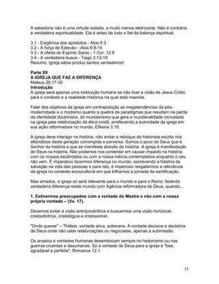 A sabedoria não é uma virtude isolada, e muito menos eletrizante. Não é contrária
a verdadeira espiritualidade. Ela é antes de tudo o fiel da balança espiritual.
3.1 - Exigência dos apóstolos - Atos 6:3
3.2 - A força de Estevão - Atos 6:8-10
3.3 - A oferta do Espírito Santo - 1 Cor. 12:8
3.4 - A verdadeira busca - Tiago 3:13-18
Resumo: Igreja sábia produz santos verdadeiros!
Parte XII
A IGREJA QUE FAZ A DIFERENÇA
Mateus 26.17-30
Introdução
A igreja será apenas uma instituição humana se não tiver a visão de Jesus Cristo
para o contexto e a realidade histórica na qual está inserida.
Falar dos objetivos da igreja em contraposição as megatendências da pós-
modernidade e o modismo quanto a quebra de paradigmas que resultam na perda
da identidade doutrinária, do mundanismo que gera a mundanalidade incrustada
na igreja pela relativização da ética cristã, arrefecendo a autoridade da igreja em
sua ação reformadora no mundo, Efésios 3.10.
A igreja deve interagir na história, não andar a reboque da historieta escrita nos
alfarrábios desta geração corrompida e perversa. Somos o povo do Deus que é
Senhor da história e que se manifesta através da história. A igreja é manifestação
de Deus na história. Não podemos nos contentar em causar impacto na história
com os nossos escândalos ou com a nossa inércia contemplativa enquanto o céu
não vem. É imperativo fazermos diferença no mundo, escrevendo a história da
salvação na vida das pessoas e para isto, é imperioso resgatarmos a relevância
da igreja no contexto sociocultural em que trilhamos a jornada da santificação.
Mas amados, a igreja só será relevante para o mundo e para o Reino, fazendo
verdadeira diferença neste mundo com Agência reformadora de Deus, quando...
1. Estivermos preocupados com a vontade do Mestre e não com a nossa
própria vontade – (Vs. 17).
Devemos evitar a visão antropocêntrica e buscarmos uma visão horizonal,
cristocêntrica, cristológica e cristossímel.
"Onde queres" – Théleis, vontade ativa, soberana. A vontade decisiva e decisória
de Deus onde não cabe relativizações ou negociatas, apenas a submissão.
Os anseios e vontades humanas desembocam sempre no hedonismo ou nas
guerras cruentas e desumanas. Só a vontade de Deus para a igreja é "boa,
agradável e perfeita", Romanos 12.1.
35
 