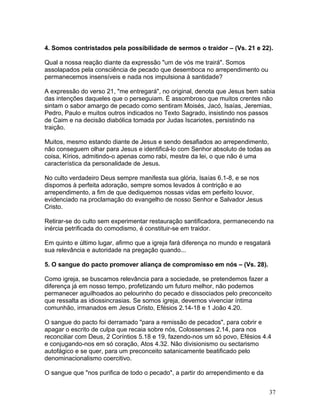4. Somos contristados pela possibilidade de sermos o traidor – (Vs. 21 e 22).
Qual a nossa reação diante da expressão "um de vós me trairá". Somos
assolapados pela consciência de pecado que desemboca no arrependimento ou
permanecemos insensíveis e nada nos impulsiona à santidade?
A expressão do verso 21, "me entregará", no original, denota que Jesus bem sabia
das intenções daqueles que o perseguiam. É assombroso que muitos crentes não
sintam o sabor amargo de pecado como sentiram Moisés, Jacó, Isaías, Jeremias,
Pedro, Paulo e muitos outros indicados no Texto Sagrado, insistindo nos passos
de Caim e na decisão diabólica tomada por Judas Iscariotes, persistindo na
traição.
Muitos, mesmo estando diante de Jesus e sendo desafiados ao arrependimento,
não conseguem olhar para Jesus e identificá-lo com Senhor absoluto de todas as
coisa, Kírios, admitindo-o apenas como rabi, mestre da lei, o que não é uma
característica da personalidade de Jesus.
No culto verdadeiro Deus sempre manifesta sua glória, Isaías 6.1-8, e se nos
dispomos à perfeita adoração, sempre somos levados à contrição e ao
arrependimento, a fim de que dediquemos nossas vidas em perfeito louvor,
evidenciado na proclamação do evangelho de nosso Senhor e Salvador Jesus
Cristo.
Retirar-se do culto sem experimentar restauração santificadora, permanecendo na
inércia petrificada do comodismo, é constituir-se em traidor.
Em quinto e último lugar, afirmo que a igreja fará diferença no mundo e resgatará
sua relevância e autoridade na pregação quando...
5. O sangue do pacto promover aliança de compromisso em nós – (Vs. 28).
Como igreja, se buscamos relevância para a sociedade, se pretendemos fazer a
diferença já em nosso tempo, profetizando um futuro melhor, não podemos
permanecer aguilhoados ao pelourinho do pecado e dissociados pelo preconceito
que ressalta as idiossincrasias. Se somos igreja, devemos vivenciar íntima
comunhão, irmanados em Jesus Cristo, Efésios 2.14-18 e 1 João 4.20.
O sangue do pacto foi derramado "para a remissão de pecados", para cobrir e
apagar o escrito de culpa que recaia sobre nós, Colossenses 2.14, para nos
reconciliar com Deus, 2 Coríntios 5.18 e 19, fazendo-nos um só povo, Efésios 4.4
e conjugando-nos em só coração, Atos 4.32. Não divisionismo ou sectarismo
autofágico e se quer, para um preconceito satanicamente beatificado pelo
denominacionalismo coercitivo.
O sangue que "nos purifica de todo o pecado", a partir do arrependimento e da
37
 