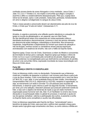 confissão sincera diante de nosso Advogado e único mediador, Jesus Cristo, l
João 1.8, 2.2 e 1 Timóteo 2.5, nos impõe a comunhão que afaga o coração e
acarinha o aflito e o existencialmente desesperançado. Pelo que, a igreja deve
retirar-se do templo, após o culto prestado, restaurada, perdoada, transbordando
em amor e alegria e amalgamada no sangue de Jesus Cristo.
Todo o nosso pecado e preconceito devem ser abandonados aos pés da cruz de
Cristo, o Cristo que "é tudo em todos", Colossenses 3.11.
Conclusão
Amados, é urgente e premente uma reflexão quanto relevância e a atuação da
igreja no mundo da globalização e, em especial, aqui em São Paulo.
Se não identificamos estas cinco assertivas em nossa expressão cúltica e
identidade doutrinária e denominacional, corremos o risco de sermos vitimados
por descomunal aridez teológica, eclesiológica e doutrinária. Nos tornaremos
insipientes, insignificantes e dispensáveis ao homem que carece de salvação e
não de liturgias, eventos sociais ou verdadeiros shows pseudo-espirituais
aromatizados com essência de enxofre, não com o hálito do Espírito Santo.
Sejamos igreja. Corpo vivo de Cristo. Submissos a ordem do Mestre e conscientes
da brevidade do tempo para a salvação. Sejamos igreja que festeja a vitória de
Cristo na Cruz e que é contristada pela consciência de pecado. Sejamos igreja
santa e poderosa na evangelização para que desfrutemos as benesses do perdão,
do amor e da comunhão íntima, expressão inconteste da nossa reconciliação com
Deus em Cristo Jesus.
Parte XIII
A LIDERANÇA CRISTÃ E O DISCIPULADO
Creio na liderança cristã e creio no discipulado. Compreendo que a liderança
cristã tem o trabalho de despertar e conduzir o ser humano para Deus e para tudo
o que de Deus recebeu. Creio numa liderança comprometida com o reino de Deus
(cf. Mt 6.33), o que, aliás, é uma qualidade-chave do líder cristão. Uma liderança
comprometida é fiel (1Co 4.2), disponível (Lc 9.57-62), receptiva à capacitação, ou
seja, ao treinamento (um teste é convidar 12 a 20 pessoas para reuniões de
treinamento, e observar quem retorna a partir da segunda reunião. O treinamento,
por sinal, já é uma seleção). Descobrir pessoas que possuam potencial é tarefa do
líder, e isso com o objetivo de treiná-las de modo a que em dado momento a
organização possa funcionar sem ele, líder. É um facilitador no ensino dos novos
discípulos e na participação deles no global do processo; é exemplo e ajuda em
vez de apenas verbalizar, valoriza a participação dos outros, é paciente e confia
no Espírito Santo como conselheiro e auxílio nas dificuldades.
Creio na liderança capacitada pelo Espírito de Deus, "carismatizada" para o
benefício da Igreja de Cristo, para que todo o edifício bem ajustado cresça para
templo santo cuja glória seja unicamente a de Deus, ou como colocou a Bíblia em
38
 