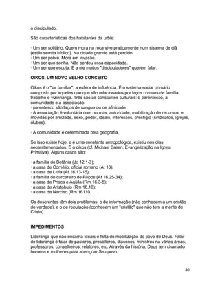 o discipulado.
São características dos habitantes da urbis:
· Um ser solitário. Quem mora na roça vive praticamente num sistema de clã
(estilo semita bíblico). Na cidade grande está perdido.
· Um ser pobre. Mora em invasão.
· Um ser que sonha. Não perdeu essa capacidade.
· Um ser que escuta. E a ele muitos "discipuladores" querem falar.
OIKOS, UM NOVO VELHO CONCEITO
Oikos é o "lar familiar", a esfera de influência. É o sistema social primário
composto por aqueles que que são relacionados por laços comuns de família,
trabalho e vizinhança. Três são as constantes culturais: o parentesco, a
comunidade e a associação:
· parentesco são laços de sangue ou de afinidade.
· A associação é voluntária com normas, autoridade, mobilização de recursos, e
movidas por amizade, sexo, poder, ideais, interesses, prestígio (sindicatos, igrejas,
clubes).
· A comunidade é determinada pela geografia.
Se isso existe hoje, e é uma constante antropológica, existiu nos dias
neotestamentários. É o oikos (cf. Michael Green. Evangelização na Igreja
Primitiva). Alguns casos são:
· a família de Betânia (Jo 12.1-3);
· a casa de Cornélio, oficial romano (At 10);
· a casa de Lídia (At 16.13-15);
· a família do carcereiro de Filipos (At 16.25-34);
· a casa de Prisca e Áqüila (Rm 16.3-5);
· a casa de Aristóbulo (Rm 16.10);
· a casa de Narciso (Rm 16110.
Os descrentes têm dois problemas: o de informação (não conhecem a um cristão
de verdade), e o de reputação (conhecem um "cristão" que não tem a mente de
Cristo).
IMPEDIMENTOS
Liderança que não encarna ideais e falta de mobilização do povo de Deus. Falar
de liderança é falar de pastores, presbíteros, diáconos, ministros na várias áreas,
professores, conselheiros, relatores, etc. Através da história, Deus tem chamado
homens e mulheres para abençoar Seu povo.
40
 