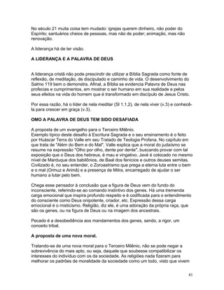 No século 21 muita coisa tem mudado: igrejas querem dinheiro, não poder do
Espírito; santuários cheios de pessoas, mas não de poder; animação, mas não
renovação.
A liderança há de ter visão.
A LIDERANÇA E A PALAVRA DE DEUS
A liderança cristã não pode prescindir de utilizar a Bíblia Sagrada como fonte de
reflexão, de meditação, de discipulado e caminho de vida. O desenvolvimento do
Salmo 119 bem o demonstra. Afinal, a Bíblia se evidencia Palavra de Deus nas
profecias e cumprimentos, em mostrar o ser humano em sua realidade e pelos
seus efeitos na vida do homem que é transformado em discípulo de Jesus Cristo.
Por essa razão, há o líder de nela meditar (Sl 1.1,2), de nela viver (v.3) e conhecê-
la para crescer em graça (v.3).
OMO A PALAVRA DE DEUS TEM SIDO DESAFIADA
A proposta de um evangelho para o Terceiro Milênio.
Exemplo típico deste desafio à Escritura Sagrada e o seu ensinamento é o feito
por Huáscar Terra do Valle em seu Tratado de Teologia Profana. No capítulo em
que trata de "Além do Bem e do Mal", Valle explica que a moral do judaísmo se
resume na expressão "Olho por olho, dente por dente", buscando provar com tal
exposição que o Deus dos hebreus, é mau e vingativo. Javé é colocado no mesmo
nível de Marduque dos babilônios, de Baal dos fenícios e outros deuses semitas.
Civilizado é, no seu entender, o Zoroastrismo que prega a eterna luta entre o bem
e o mal (Ormuz e Arimã) e a presença de Mitra, encarregado de ajudar o ser
humano a lutar pelo bem.
Chega esse pensador à conclusão que a figura de Deus vem do fundo do
inconsciente, referindo-se ao comando instintivo dos genes. Há uma tremenda
carga emocional que inspira profundo respeito e é codificada para o entendimento
do consciente como Deus onipotente, criador, etc. Expressão dessa carga
emocional é o misticismo. Religião, diz ele, é uma adoração da própria raça, que
são os genes, ou na figura de Deus ou na imagem dos ancestrais.
Pecado é a desobediência aos mandamentos dos genes, sendo, a rigor, um
conceito tribal.
A proposta de uma nova moral.
Tratando-se de uma nova moral para o Terceiro Milênio, não se pode negar a
sobrevivência do mais apto, ou seja, daquele que soubesse compatibilizar os
interesses do indivíduo com os da sociedade. As religiões nada fizeram para
melhorar os padrões de moralidade da sociedade como um todo, visto que vivem
41
 