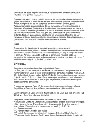 confinadas em suas próprias doutrinas, e consideram os elementos de outras
religiões como gentios ou pagãos.
A nova moral, como a nova religião, tem que ser universal excluindo apenas um
grupo, os fanáticos. A idéia de Deus não é indispensável para um comportamento
moral. A proposta é a de um código de ética baseado na ciência, pois a
Astronomia mostra a insignificância do ser humano no universo; a Biologia, a
Genética, a Teoria da Evolução e a Sociobiologia de mostram que o ser humano
não foi criado à semelhança de Deus, e sim do macaco e de outros animais. Valle
declara não acreditar em outra vida, por isso o céu deve ser procurado nesta,
evitando, também que a vida se transforme em um inferno. O destino do ser
humano é entregar aos descendentes os genes que recebeu dos antepassados, o
que o transforma em uma máquina de sobrevivência apenas.
Igreja
É a prostituição da religião. A verdadeira religião consiste em agir
desinteressadamente, visando ao bem da coletividade, e não, entre outras coisas,
citar a Bíblia, fazer sermões de duvidosa sinceridade, ou pagar o imposto do céu
(o dízimo). Por isso, prescinde de Deus. O sentimento religioso pode ser
transmitido de várias maneiras, sobressaindo-se a música, que é emoção pura. O
arrebatamento religioso poderá vir por meio dela.
É PRECISO...
Resgatar o senso da soberania e majestade de Deus.
Ou seja, um conceito adequado de Deus e da sua doutrina. Porque homens e
mulheres levaram Deus a sério, foram escolhidos para altas missões (Gn 6.9; 7.1;
12.1-3; Is 6.1ss); tiveram visões (2Rs 6.17; Ez 1); foram mães de grandes homens
(1Sm 1.1ss; Jz 13.2,3; Lc 1.1ss). Deus não é algo, uma força ou uma influência.
Mas, ensina a Escritura e a nossa própria experiência, uma Pessoa com quem
podemos manter comunhão.
O Nome e o toque de Deus. O Deus à minha imagem e semelhança: o Deus
Papai Noel, o Deus da Arte, o Deus-que-me-obedece, o Deus utilitário.
Quem é Deus? É o Deus único (Is 45.22; Dt 6.4); é o Deus que está presente (Ez
48.35); é o Deus Vivo, Santo e Verdadeiro.
Resgatar o senso da messianidade e da obra de Jesus Cristo.
A doutrina de Cristo, no Cristianismo, dá significado a todas as outras (Revelação,
o Ser Humano, Igreja, Escatologia, etc.) Uma pergunta tão antiga quanto o
evangelho é "Quem dizem os homens que eu sou?" (Lc 9.18,19).
* "O Homem Perfeito"
* "O Homem Ideal", modelo dos outros
* "A mais bela alma que jamais existiu" (Auguste Sabatier, filósofo francês)
* "Curvo-me diante de Jesus Cristo como diante da revelação divina do princípio
42
 