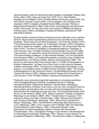 Samuel Escobar é autor de vários livros sobre teologia e missiologia: Diálogo entre
Cristo y Marx (1967), Quien es Cristo Hoy? (1970, com C. René Padilla),
Decadencia da la Religión (1972), Christian Mission and Social Justice (1978, com
John Driver), Irrupción Juvenil (1978), La Fe Evangelica y las Teologías de la
Liberación (1987), Evangelio y Realidad Social (1988), Liberation Themes in
Reformational Perspective (1989), Paulo Freire: Una Pedagogia Latinoamericana
(1993), entre outros. Um dos seus livros mais recentes é Desafios da Igreja na
América Latina: História, Estratégia e Teologia de Missões, publicado em 1998
pela Editora Ultimato.
Escobar também escreveu diversos ensaios que foram publicados como capítulos
de livros. Alguns títulos representativos podem dar-nos uma idéia de seus temas
prediletos: “Social Concern and World Evangelism,” em Christ the Liberator (1971);
“The Social Impact of the Gospel,” em Is Revolution Change? (1972); “Evangelism
and Man´s Search for Freedom, Justice and Fulfillment,” em Let the Earth Hear His
Voice (1974); “The Role of Translation in Developing Indigenous Theologies: A
Latin American View,” em Bible Translation and the Spread of the Church (1990);
“Latin America,” em Toward the Twenty-First Century in Christian Mission (1993);
“A Pauline Paradigm of Mission: A Latin American Reading,” em The Good News
of the Kingdom (1993); “La Presencia Protestante en America Latina: Conflicto de
Interpretaciones,” em Historia y Misión: Revisión de Perspectivas (1994); “The
Church in Latin America after Five Hundred Years” e “Conflict of Interpretations of
Popular Protestantism,” em New Face of the Church in Latin America: Between
Tradition and Change (1994); “The Search for a Missiological Christology in Latin
America,” em Emerging Voices in Global Christian Theology (1994); “The Training
of Missiologists for a Latin American Context,” em Missiological Education for the
Twenty-First Century (1996); “Religion and Social Change at the Grass Roots in
Latin America,”19 em The Role of NGOs: Charity and Empowerment (1997).
Finalmente, seus numerosos artigos têm aparecido em renomados periódicos
como Evangelical Missions Quarterly, Evangelical Review of Theology,
International Bulletin of Missionary Research, Transformation, Missiology e
International Review of Mission, entre outros. Uma vez mais, os próprios títulos de
alguns artigos representativos dão uma clara idéia dos principais temas com os
quais Escobar tem trabalhado ao longo dos anos: “The Social Responsibility of the
Church in Latin America” (EMQ, 1970), “Beyond Liberation Theology: Evangelical
Missiology in Latin America” (IBMR, 1982), “Transformation in Ayacucho: From
Violence to Peace and Hope” (Transformation, 1986), “Missions and Renewal in
Latin American Catholicism” (Missiology, 1987), “Recruitment of Students for
Mission” (Missiology, 1987), “Has McGavran´s Missiology Been Devoured by a
Lion?” (Missiology, 1989), “From Lausanne 1974 to Manilla 1989: The Pilgrimage
of Urban Mission” (Urban Mission, 1990), “A Movement Divided: Three
Approaches to World Evangelization Stand in Tension with One Another”
(Transformation, 1991), “Evangelical Theology in Latin America: The Development
of a Missiological Christology” (Missiology, 1991), “Mission in Latin America: An
Evangelical Pespective” (Missiology, 1992), “The Elements of Style in Crafting New
48
 