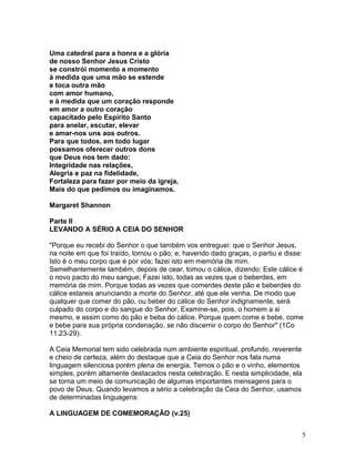 Uma catedral para a honra e a glória
de nosso Senhor Jesus Cristo
se constrói momento a momento
à medida que uma mão se estende
e toca outra mão
com amor humano,
e à medida que um coração responde
em amor a outro coração
capacitado pelo Espírito Santo
para anelar, escutar, elevar
e amar-nos uns aos outros.
Para que todos, em todo lugar
possamos oferecer outros dons
que Deus nos tem dado:
Integridade nas relações,
Alegria e paz na fidelidade,
Fortaleza para fazer por meio da igreja,
Mais do que pedimos ou imaginamos.
Margaret Shannon
Parte II
LEVANDO A SÉRIO A CEIA DO SENHOR
"Porque eu recebi do Senhor o que também vos entreguei: que o Senhor Jesus,
na noite em que foi traído, tomou o pão; e, havendo dado graças, o partiu e disse:
Isto é o meu corpo que é por vós; fazei isto em memória de mim.
Semelhantemente também, depois de cear, tomou o cálice, dizendo: Este cálice é
o novo pacto do meu sangue; Fazei isto, todas as vezes que o beberdes, em
memória de mim. Porque todas as vezes que comerdes deste pão e beberdes do
cálice estareis anunciando a morte do Senhor, até que ele venha. De modo que
qualquer que comer do pão, ou beber do cálice do Senhor indignamente, será
culpado do corpo e do sangue do Senhor. Examine-se, pois, o homem a si
mesmo, e assim como do pão e beba do cálice. Porque quem come e bebe, come
e bebe para sua própria condenação, se não discernir o corpo do Senhor" (1Co
11.23-29).
A Ceia Memorial tem sido celebrada num ambiente espiritual, profundo, reverente
e cheio de certeza, além do destaque que a Ceia do Senhor nos fala numa
linguagem silenciosa porém plena de energia. Temos o pão e o vinho, elementos
simples, porém altamente destacados nesta celebração. E nesta simplicidade, ela
se torna um meio de comunicação de algumas importantes mensagens para o
povo de Deus. Quando levamos a sério a celebração da Ceia do Senhor, usamos
de determinadas linguagens:
A LINGUAGEM DE COMEMORAÇÃO (v.25)
5
 