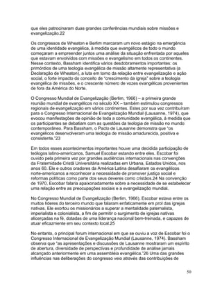 que eles patrocinaram duas grandes conferências mundiais sobre missões e
evangelização.22
Os congressos de Wheaton e Berlim marcaram um novo estágio na emergência
de uma identidade evangélica, à medida que evangélicos de todo o mundo
começaram a empreender juntos uma análise da situação enfrentada por aqueles
que estavam envolvidos com missões e evangelismo em todos os continentes.
Nesse contexto, Bassham identifica vários desdobramentos importantes: os
primórdios de uma teologia evangélica de missão altamente representativa (a
Declaração de Wheaton), a luta em torno da relação entre evangelização e ação
social, o forte impacto do conceito de “crescimento da igreja” sobre a teologia
evangélica de missões, e o crescente número de vozes evangélicas provenientes
de fora da América do Norte.
O Congresso Mundial de Evangelização (Berlim, 1966) – a primeira grande
reunião mundial de evangélicos no século XX – também estimulou congressos
regionais de evangelização em vários continentes. Estes por sua vez contribuíram
para o Congresso Internacional de Evangelização Mundial (Lausanne, 1974), que
evocou manifestações de opinião de toda a comunidade evangélica, à medida que
os participantes se debatiam com as questões da teologia de missão no mundo
contemporâneo. Para Bassham, o Pacto de Lausanne demonstra que “os
evangélicos desenvolveram uma teologia de missão amadurecida, positiva e
consistente.”23
Em todos esses acontecimentos importantes houve uma decidida participação de
teólogos latino-americanos, Samuel Escobar estando entre eles. Escobar foi
ouvido pela primeira vez por grandes audiências internacionais nas convenções
da Fraternidade Cristã Universitária realizadas em Urbana, Estados Unidos, nos
anos 60. Ele e outros oradores da América Latina desafiaram os evangélicos
norte-americanos a reconhecer a necessidade de promover justiça social e
reformas políticas como parte dos seus deveres como cristãos.24 Na convenção
de 1970, Escobar falaria apaixonadamente sobre a necessidade de se estabelecer
uma relação entre as preocupações sociais e a evangelização mundial.
No Congresso Mundial de Evangelização (Berlim, 1966), Escobar estava entre os
muitos líderes do terceiro mundo que falaram enfaticamente em prol das igrejas
nativas. Ele exortou os missionários a superar a mentalidade paternalista,
imperialista e colonialista, a fim de permitir o surgimento de igrejas nativas
alicerçadas na fé, dotadas de uma liderança nacional bem-treinada, e capazes de
atuar eficazmente em seu contexto local.25
No entanto, o principal forum internacional em que se ouviu a voz de Escobar foi o
Congresso Internacional de Evangelização Mundial (Lausanne, 1974). Bassham
observa que “as apresentações e discussões de Lausanne mostraram um espírito
de abertura, diversidade de perspectivas e profundidade de análise jamais
alcançado anteriormente em uma assembléia evangélica.”26 Uma das grandes
influências nas deliberações do congresso veio através das contribuições de
50
 