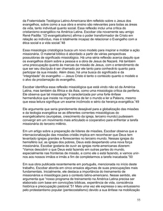 da Fraternidade Teológica Latino-Americana têm refletido sobre o Jesus dos
evangelhos, sobre como a sua obra e ensino são relevantes para todas as áreas
da vida, tanto individual quanto social. Essa reflexão inclui uma crítica do
cristianismo evangélico na América Latina. Escobar cita novamente seu amigo
René Padilla: “(O evangelicalismo) afirma o poder transformador de Cristo em
relação ao indivíduo, mas é totalmente incapaz de relacionar o Evangelho com a
ética social e a vida social.”48
Essa missiologia cristológica busca um novo modelo para inspirar e moldar a ação
missionária. O material bíblico é abordado a partir de várias perspectivas
possuidoras de significado missiológico. Há uma séria reflexão acerca daquilo que
os evangelhos dizem sobre a pessoa e a obra de Jesus de Nazaré. Há também
uma preocupação quanto às marcas da missão de Jesus, com o entendimento de
que ser seu discípulo é ser chamado por ele tanto para conhecê-lo quanto para
participar da sua missão. Além disso, há uma busca do significado e da
“integridade” do evangelho — Jesus Cristo é tanto o conteúdo quanto o modelo e
o alvo da proclamação do evangelho.
Escobar identifica essa reflexão missiológica que está vindo não só da América
Latina, mas também da África e da Ásia, como uma missiologia crítica da periferia.
Ele observa que tal missiologia “é caracterizada por uma forte ênfase
hermenêutica que insiste na importância de ler o mundo e ler a Palavra, mesmo
que essa leitura signifique um exame incômodo e sério da herança evangélica.”49
Ele argumenta que seria grandemente desejável para a globalização das missões
e da teologia evangélica se as diferentes correntes missiológicas do
evangelicalismo (européias, crescimento da igreja, terceiro mundo) pudessem
convergir em um movimento mais articulado e cooperativo para enfrentar a tarefa
missionária do terceiro milênio.
Em um artigo sobre a preparação de líderes de missões, Escobar observa que a
internacionalização das missões cristãs implica em reconhecer que Deus tem
levantado igrejas grandes e florescentes no terceiro mundo. Nessas igrejas do
hemisfério sul, as igrejas dos pobres, Deus está despertando uma nova força
missionária. Escobar gostaria de ouvir as igrejas norte-americanas dizerem:
“Vamos descobrir o que Deus está fazendo em outras partes do mundo,
especialmente nas fronteiras de missão, e como ele o está fazendo, e vamos unir-
nos aos nossos irmãos e irmãs a fim de completarmos a tarefa inacabada.”50
Em sua obra publicada recentemente em português, mencionada no início deste
trabalho, Escobar aborda em cinco ensaios algumas de suas preocupações mais
fundamentais. Inicialmente, ele destaca a importância do treinamento de
missionários e missiólogos para o contexto latino-americano. Nesse sentido, ele
argumenta que “nosso programa de treinamento na América Latina precisa ser
elaborado com base em convicções bíblicas, experiência de vida, consciência
histórica e preocupação pastoral.”51 Mais uma vez ele expressa o seu entusiasmo
pelo protestantismo popular (pentecostalismo) devido a sua ênfase na mobilização
55
 