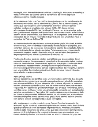 dos leigos, suas formas contextualizadas de culto e ação missionária e o destaque
dado ao ministério do Espírito Santo e ao elemento de conflito espiritual
relacionado com a missão da igreja.
Após salientar o “fator novo” na história do cristianismo que é a transferência do
dinamismo missionário para o hemisfério sul (África, Ásia e América Latina), ele
aponta que os evangélicos latino-americanos têm maior afinidade com os
pietistas, morávios e avivalistas dos séculos XVIII e XIX do que com os
reformadores do século XVI. Isso tem levado Escobar, em anos recentes, a dar
uma grande ênfase ao papel do Espírito Santo nas missões cristãs, ao lado da sua
anterior ênfase cristocêntrica. Ele entende que “os evangélicos latino-americanos
necessitam de um impulso renovado do Espírito Santo e de uma leitura nova e
contextual da Palavra de Deus.”52
Ao mesmo tempo que expressa sua admiração pelas igrejas populares, Escobar
reconhece que, com sua ênfase na conversão de indivíduos ao evangelho, elas
enfrentam os riscos do excesso de individualismo, espírito de competição, falta de
uma eclesiologia clara e atitudes sectárias. Para superar esses problemas ele
novamente propõe o modelo de missão integral, que vai além da experiência
religiosa pessoal para incluir a comunidade e o mundo.53
Finalmente, Escobar alerta os cristãos evangélicos para a necessidade de um
constante processo de encarnação e contextualização que rejeita toda e qualquer
forma de paternalismo e discriminação, a partir da sua própria comunidade local.
Ele encarece a necessidade de uma espiritualidade profunda aliada a uma
preocupação igualmente intensa com as exigências éticas do evangelho, e conclui
com uma análise do modelo missionário de Paulo, com sua notável interação
entre reflexão e ação missionária.
REFLEXÕES FINAIS
Samuel Escobar não se identifica como um reformado ou calvinista. Sua biografia
e envolvimentos revelam uma conexão preponderante com a tradição anabatista,
uma vez que está filiado à Igreja Menonita. Não obstante, algumas de suas suas
ênfases certamente contariam com o aval de João Calvino e de muitos dos seus
seguidores. Nos escritos do grande reformador, seja em seus comentários, cartas,
sermões ou nas Institutas, vemos uma preocupação constante com as implicações
sociais e comunitárias do Evangelho, fato que tem sido amplamente documentado
por diversos pesquisadores.54 Historicamente, os reformados têm acentuado um
conceito abrangente acerca da missão da igreja, muito embora as suas práticas
nem sempre tenham correspondido às suas convicções.
Não precisamos concordar com tudo o que Samuel Escobar tem escrito. Na
realidade, alguns pontos da sua missiologia merecem reparos, como a sua ênfase
quase que exclusiva sobre as massas empobrecidas da América Latina como
objeto da ação missionária da igreja. Ainda que isso não deixe de ser importante,
o nosso continente testemunha o crescimento cada mais acentuado de uma
classe média significativa que também deve ser alvo do interesse da igreja. Ao
56
 