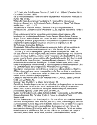 1517-1948, eds. Ruth Rouse e Stephen C. Neill, 3ª ed., 353-402 (Genebra: World
Council of Churches, 1986).
Daí o subtítulo utilizado: “Para considerar os problemas missionários relativos ao
mundo não-cristão.”
William R. Hogg, Ecumenical Foundations: A History of the International
Missionary Council and its Nineteenth-Century Background (Nova York: Harper
and Brothers, 1952), 131-32.
John Kessler e Wilton M. Nelson, “Panamá 1916 y su Impacto sobre el
Protestantismo Latinoamericano,” Pastoralia 1/2, ed. especial (Novembro 1978): 5-
21.
Entre os latino-americanos presentes no congresso estavam apenas três
brasileiros, os presbiterianos Eduardo Carlos Pereira, Álvaro Reis e Erasmo
Braga. Erasmo eventualmente tornou-se o secretário da Comissão Brasileira de
Cooperação, entidade que promoveu o maior esforço cooperativo até hoje
empreendido pelas igrejas evangélicas brasileiras e foi precursora da
Confederação Evangélica do Brasil.
O historiador Sidney Rooy identifica uma seqüência de três séries ou ciclos de
encontros do protestantismo latino-americano. Ver Samuel Escobar, “Los
‘CLADEs’ y la Misión de la Iglesia,” Iglesia y Misión 67/68 (Jan-Jul 1999), 20.
Um dos primeiros e mais importantes articuladores dessa teologia foi o sacerdote
peruano Gustavo Gutiérrez, autor de Uma Teologia da Libertação (1971). Outros
nomes importantes no campo católico são Juan Luis Segundo, Jon Sobrino, José
Porfirio Miranda, Hugo Assmann, Henrique Dussel e Leonardo Boff; no campo
protestante destacaram-se José Miguez Bonino e Rubem Alves, entre outros.
Entre os evangélicos conservadores, o órgão cooperativo correspondente ao CLAI
é a Confraternidade de Evangélicos da América Latina (CONELA).
Os próprios locais dessas conferências e congressos são reveladores. Das três
CELAs, duas realizaram-se na cosmopolita e culta Buenos Aires, enquanto que
todos os CLADEs ocorreram nos países andinos, com seus enormes problemas
sociais e suas dinâmicas igrejas populares.
Citado por Tito Paredes em “Visión Histórica de los ‘CLADEs’,” Iglesia y Misión
67/68 (Jan-Jul 1999), 13.
Escobar, “Los ‘CLADEs’ y la Misión de la Iglesia,” 22.
Os critérios de seleção procuram ser os mais abrangentes possíveis em termos de
faixas etárias dos participantes, sexo, identidade étnica e filiação eclesiástica.
Neste último aspecto, metade das inscrições é reservada para participantes
pentecostais. Iglesia y Misión 67/68 (Jan-Jul 1999), 35.
Outros membros bem conhecidos da Fraternidade Teológica são C. René Padilla,
Rolando Gutiérrez, Tito Paredes, Emílio A. Núnez e o brasileiro Valdir
Steuernagel.
Sobre a sua relação com o Brasil, o próprio Escobar afirma em uma obra recente:
“Desde a minha primeira visita ao Brasil, em 1953, como jovem delegado peruano
a um congresso mundial da juventude batista, apaixonei-me por esse imenso país.
Em 1959 e 1960 percorri como evangelista e discipulador um bom número de
centros universitários. Cheguei de avião, um velho Catalina da Panair, de Iquitos,
na selva peruana, até Manaus. Dali percorri o Norte e o Nordeste, até chegar a
São Paulo, onde, entre 1962 e 1964, trabalhei como missionário na frente
59
 