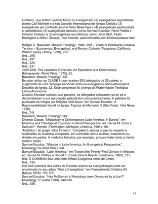 Graham), que tentam unificar todos os evangelicais; (2) evangelicais separatistas
(como Carl McIntire e o seu Concílio Internacional de Igrejas Cristãs); (3)
evangelicais por confissão (como Peter Beyerhaus); (4) evangelicais pentecostais
e carismáticos; (5) evangelicais radicais (como Samuel Escobar, René Padilla e
Orlando Costas); e (6) evangelicais ecumênicos (como John Stott, Festo
Kivengere e Arthur Glasser). Ver Internet, www.homenet.com.br/cem/postura.html.
Rodger C. Bassham, Mission Theology: 1948-1975 – Years of Worldwide Creative
Tension – Ecumenical, Evangelical, and Roman Catholic (Pasadena, Califórnia:
William Carey Library, 1979), 291.
Ibid., 295.
Ibid., 187.
Ibid., 225.
Ibid., 231.
John Stott, The Lausanne Covenant: An Exposition and Commentary
(Minneapolis: World Wide, 1975), 25.
Bassham, Mission Theology, 237.
Escobar atribui ao CLADE I, que recebeu 920 delegados de 25 países, o
surgimento de uma “teologia nacional” entre os evangélicos latino-americanos.
Desafios da Igreja, 22. Esse congresso foi o berço da Fraternidade Teológica
Latino-Americana.
Quando Escobar concluiu sua palestra, os delegados colocaram-se de pé e
demonstraram a sua aprovação aplaudindo-o entusiasticamente. A palestra foi
publicada na íntegra por Edições Vida Nova. Ver Samuel Escobar, A
Responsabilidade Social da Igreja, Tópicos do Momento 3 (São Paulo: Vida Nova,
1970).
Ibid., 7-8.
Bassham, Mission Theology, 262.
Orlando Costas, “Missiology in Contemporary Latin America: A Survey,” em
Missions and Theological Education in World Perspective, ed. Harvie M. Conn e
Samuel F. Romen (Farmington, Michigan: Urbanus, 1984), 104.
“Holístico,” do grego hólos (“inteiro”, “completo”), denota o que diz respeito a
totalidades ou sistemas completos, em contraste com a análise, tratamento ou
divisão em partes. A medicina holística, por exemplo, procura tratar tanto a mente
como o corpo.
Samuel Escobar, “Mission in Latin America: An Evangelical Perspective,”
Missiology 20 (Abril 1992), 244.
Samuel Escobar, “Latin America,” em Toward the Twenty-First Century in Mission,
ed. James M. Phillips e Robert T. Coote (Grand Rapids: Eerdmans, 1993), 131.
Ibid. O COMIBAM deu uma forte ênfase à segunda vinda de Cristo.
Ibid., 133.
Um bom exemplo das idéias de Escobar acerca da evangelização pode ser
encontrado no seu artigo “Vivir y Evangelizar,” em Pensamiento Cristiano 93
(Março 1978): 170-175.
Samuel Escobar, “Has McGavran´s Missiology been Devoured by a Lion?”
Missiology 17 (Julho 1989), 349-350.
Ibid., 350.
61
 
