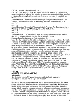 Escobar, “Mission in Latin America,” 241.
Escobar, “Latin America,” 134. “Anômicas” deriva de “anomia,” a instabilidade
social resultante do colapso dos padrões e valores; no sentido individual, significa
a inquietação, alienação e incerteza que decorre da ausência de propósito ou
ideais.
Samuel Escobar, “Beyond Liberation Theology: Evangelical Missiology in Latin
America,” International Bulletin of Missionary Research 6 (Julho 1982), 108.
Ibid., 110.
Ibid., 111.
Samuel Escobar, “Evangelical Theology in Latin America: The Development of a
Missiological Christology,” Missiology 19 (Julho 1991), 316.
Ibid., 321.
Ibid., 328.
Samuel Escobar, “The Elements of Style in Crafting New International Mission
Leaders,” Evangelical Missions Quarterly 28 (Janeiro 1992), 7.
Escobar, Desafios da Igreja na América Latina, 19.
Ibid., 48. Há poucos anos, Escobar participou de mais uma consulta da Comissão
Teológica da Fraternidade Evangélica Mundial. Tal consulta, realizada em Londres
de 9 a 14 de abril de 1996, teve como tema “Fé e Esperança para o Futuro: Por
Uma Teologia Evangélica Vital e Coerente para o Século XXI.” Escobar foi o autor
de um dos seis estudos apresentados ao plenário, sob o título “Discernindo o
Espírito na América Latina,” em que revela o seu grande interesse pela dimensão
pneumatológica da missão da igreja e conclama os evangélicos a estarem
receptivos ao novo vento do Espírito que sopra na igreja, gerando uma
espiritualidade nova e radical. Samuel Escobar, “Mañana – Discerning the Spirit in
Latin America,” Evangelical Review of Theology 20/4 (Outubro 1996).
Escobar, Desafios da Igreja na América Latina, 64. É o caso de André Biéler, O
Pensamento Econômico e Social de Calvino, trad. Waldyr Carvalho Luz (São
Paulo: Casa Editora Presbiteriana, 1990). Ver também, do autor do presente
artigo, “Amando a Deus e ao Próximo: João Calvino e o Diaconato em Genebra,”
Fides Reformata 2:2 (Jul-Dez 1997), 69-88, e “Jonathan Edwards: Teólogo do
Coração e do Intelecto,” Fides Reformata 3:1 (Jan-Jun 1998), 72-87
Parte XV
A MISSÃO INTEGRAL DA IGREJA
Introdução:
Que é missão integral? O que envolve a missão da Igreja a ponto de
investigarmos o que é mito e o que é realidade?
Na procura de respostas para estas e outras perguntas semelhantes é que este
estudo veio a lume. Não é um trabalho original e nem exaustivo. Não é original
porque missão integral já faz parte da discussão teológica da Igreja há algum
tempo. Não é exaustivo porque o número de teólogos, missiólogos e pensadores
que têm escrito e palestrado sobre a missão da Igreja, e em seus vários aspectos,
é enorme. Um bom exemplo da diversidade da missão integral é o livro A Missão
da Igreja, organizado pelo Dr. Valdir Steuernagel em 1994. Nele nada menos que
27 articulistas tratam da missão integral da Igreja. Mas existem muitos outros
62
 