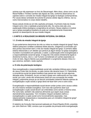 autores que não aparecem no livro de Steuernagel. Além disso, obras como as de
René Padilla e Timóteo Carriker são dignas de nota, conforme observamos no
capítulo sobre o conceito de missão integral da Igreja na teologia contemporânea.
Por causa dessa variedade de autores foi preciso adotar alguns critérios, vez ou
outra mencionados no corpo deste trabalho.
Nosso estudo divide-se em três capítulos principais. O primeiro trata da missão
integral como mito e realidade propriamente dito. Os outros dois são uma
explanação bíblico-teológica e pragmática do primeiro. Nosso objetivo é mostrar
que a Igreja evangélica brasileira só pode ser verdadeiramente missionária
quando no desempenho de sua missão integral.
I. O MITO E A REALIDADE DA MISSÃO INTEGRAL DA IGREJA
1.1. O mito da missão integral da Igreja
O que poderíamos denominar de mito ou mitos na missão integral da Igreja? Após
relativa pesquisa e análise cuidadosa deste assunto, chegamos à conclusão que
dois pontos resumiriam bem o mito de missão integral da Igreja. O primeiro deles
estaria relacionado a um debate que perdura já algum tempo na igreja evangélica
mundial e na brasileira em particular, a saber, a polarização entre evangelização e
a responsabilidade social da Igreja. O segundo mito estaria diretamente ligado à
dicotomia humana, isto é, o ser humano considerado em partes separadas ao
invés do todo. Alguns fatores que possibilitaram o surgimento desses mitos é o
que veremos, também, neste capítulo.
a. O mito da polarização teológica
Que evangelização e responsabilidade social são verdades bíblicas para a Igreja
de Jesus Cristo não há dúvida, ou pelo menos não deveria haver (1). Felizmente,
a consciência social da igreja brasileira hoje parece ser maior do que algumas
décadas atrás. Entretanto, se por um lado a Igreja vem melhorando em sua visão
social, por outro, ainda não amadureceu tanto em sua concepção de missão
integral, justamente porque ao se discutir prioridades (estamos falando apenas de
evangelização e ação social) a igreja deixa de fazer bem uma e outra coisa.
Evangelização e responsabilidade social devem andar juntas como causa e efeito
de uma mesma verdade evangélica. Com isso não queremos dizer que
evangelização e ação social devam ser entendidas como sendo a mesma coisa.
Por outro lado, também não estamos afirmando que sejam duas coisas
diametralmente separadas. "Um ministério integral verdadeiro define a
evangelização e a ação social como funcionalmente separadas, mas
relacionalmente inseparáveis e necessárias para um ministério integral da igreja"
(YAMAMORI, 1998, p. 14).
O relatório da Consulta Internacional realizada em Grand Rapids (EUA), presidida
por John Stott em 1982, concluiu que na questão da primazia entre evangelização
63
 