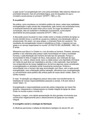 e ação social "a evangelização tem uma certa prioridade. Não estamos falando em
prioridade temporal, mas em prioridade lógica, pois há situações em que o
ministério social precisa vir primeiro" (STOTT, 1983, p. 23).
E na prática?
Na prática, como aconteceu no ministério público de Jesus, estas duas realidades
(evangelização e ação social) são inseparáveis, pelo menos nas sociedades livres,
e raramente teremos de optar entre uma e outra. Em lugar de estarem em
competição, elas se sustentam e fortalecem mutuamente, numa espiral
ascendente de preocupação crescente (STOTT, 1983, p. 23)
A discussão pouco louvável no meio cristão sobre a missão prioritária da Igreja no
mundo também levou o comitê de Lausanne a elaborar uma declaração sóbria e
amadurecida. Diz assim, em seus artigos, o chamado Pacto de Lausanne: "Os
resultados da evangelização incluem a obediência a Cristo, o ingresso em sua
igreja e um serviço responsável no mundo" (O PACTO DE LAUSANNE, 1983, IV).
E ainda:
Afirmamos que Deus é o Criador e o Juiz de todos os homens. Portanto, devemos
partilhar o seu interesse pela justiça e pela reconciliação em toda a sociedade
humana, e pela libertação dos homens de todo tipo de opressão. Porque a
humanidade foi feita à imagem de Deus, toda pessoa, sem distinção de raça,
religião, cor, cultura, classe social, sexo ou idade possui uma dignidade intrínseca
em razão da qual deve ser respeitada e servida, e não explorada. Aqui também
nos arrependemos de nossa negligência e de termos algumas vezes considerado
a evangelização e a atividade social mutuamente exclusivas. Embora a
reconciliação com o homem não seja reconciliação com Deus, nem a ação social
evangelização, nem a libertação política salvação, afirmamos que a evangelização
e o envolvimento sócio-político são ambos parte do nosso dever cristão. (Idem, V)
(Grifos nossos)
E mais: "A salvação que alegamos possuir deve estar nos transformando na
totalidade de nossas responsabilidades pessoais e sociais. A fé sem obras é
morta" (Idem, V).
Evangelização e responsabilidade social são partes integrantes da missio Dei,
portanto, inseparáveis e indispensáveis na missão integral da Igreja de Jesus
Cristo no mundo e para o mundo (2).
Façamos, a seguir, uma rápida apresentação de dois grandes movimentos que
contribuíram negativamente para o distanciamento da Igreja de sua missão
integral.
O evangelho social e a teologia da libertação
A influência perniciosa e nefasta do liberalismo teológico do século XX, em
64
 
