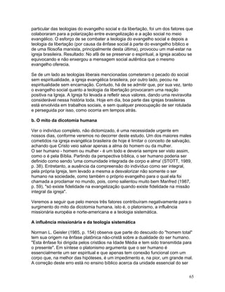 particular das teologias do evangelho social e da libertação, foi um dos fatores que
colaboraram para a polarização entre evangelização e a ação social no meio
evangélico. O esforço de se combater a teologia do evangelho social e depois a
teologia da libertação (por causa da ênfase social à parte do evangelho bíblico e
de uma filosofia marxista, principalmente desta última), provocou um mal-estar na
igreja brasileira. Resultado: No afã de se preservar o espiritual, a Igreja acabou se
equivocando e não enxergou a mensagem social autêntica que o mesmo
evangelho oferecia.
Se de um lado as teologias liberais mencionadas cometeram o pecado do social
sem espiritualidade, a igreja evangélica brasileira, por outro lado, pecou na
espiritualidade sem encarnação. Contudo, há de se admitir que, por sua vez, tanto
o evangelho social quanto a teologia da libertação provocaram uma reação
positiva na Igreja. A Igreja foi levada a refletir seus valores, dando uma reviravolta
considerável nessa história toda. Hoje em dia, boa parte das igrejas brasileiras
está envolvida em trabalhos sociais, e sem qualquer preocupação de ser rotulada
e perseguida por isso, como ocorria em tempos atrás.
b. O mito da dicotomia humana
Ver o indivíduo completo, não dictomizado, é uma necessidade urgente em
nossos dias, conforme veremos no decorrer deste estudo. Um dos maiores males
cometidos na igreja evangélica brasileira de hoje é limitar o conceito de salvação,
achando que Cristo veio salvar apenas a alma do homem ou da mulher.
O ser humano - homem ou mulher - é um todo e deveria sempre ser visto assim,
como o é pela Bíblia. Partindo da perspectiva bíblica, o ser humano poderia ser
definido como sendo 'uma comunidade integrada de corpo e alma' (STOTT, 1989,
p. 38). Entretanto, a ausência da compreensão do indivíduo como ser integral,
pela própria Igreja, tem levado a mesma a desvalorizar não somente o ser
humano na sociedade, como também o próprio evangelho para o qual ela foi
chamada a proclamar no mundo, pois, como salientou muito bem Manfred (1987,
p. 59), "só existe fidelidade na evangelização quando existe fidelidade na missão
integral da igreja".
Veremos a seguir que pelo menos três fatores contribuíram negativamente para o
surgimento do mito da dicotomia humana, isto é, o platonismo, a influência
missionária européia e norte-americana e a teologia sistemática.
A influência missionária e da teologia sistemática
Norman L. Geisler (1985, p. 154) observa que parte do descuido do "homem total"
tem sua origem na ênfase platônica não-cristã sobre a dualidade do ser humano.
"Esta ênfase foi dirigida pelos cristãos na Idade Média e tem sido transmitida para
o presente". Em síntese o platonismo argumenta que o ser humano é
essencialmente um ser espiritual e que apenas tem conexão funcional com um
corpo que, na melhor das hipóteses, é um impedimento e, na pior, um grande mal.
A correção deste erro está no ensino bíblico acerca da unidade essencial do ser
65
 