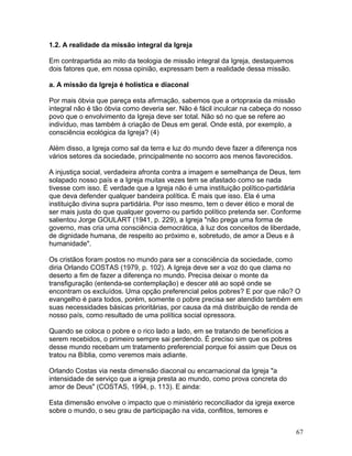 1.2. A realidade da missão integral da Igreja
Em contrapartida ao mito da teologia de missão integral da Igreja, destaquemos
dois fatores que, em nossa opinião, expressam bem a realidade dessa missão.
a. A missão da Igreja é holística e diaconal
Por mais óbvia que pareça esta afirmação, sabemos que a ortopraxia da missão
integral não é tão óbvia como deveria ser. Não é fácil inculcar na cabeça do nosso
povo que o envolvimento da Igreja deve ser total. Não só no que se refere ao
indivíduo, mas também à criação de Deus em geral. Onde está, por exemplo, a
consciência ecológica da Igreja? (4)
Além disso, a Igreja como sal da terra e luz do mundo deve fazer a diferença nos
vários setores da sociedade, principalmente no socorro aos menos favorecidos.
A injustiça social, verdadeira afronta contra a imagem e semelhança de Deus, tem
solapado nosso país e a Igreja muitas vezes tem se afastado como se nada
tivesse com isso. É verdade que a Igreja não é uma instituição político-partidária
que deva defender qualquer bandeira política. É mais que isso. Ela é uma
instituição divina supra partidária. Por isso mesmo, tem o dever ético e moral de
ser mais justa do que qualquer governo ou partido político pretenda ser. Conforme
salientou Jorge GOULART (1941, p. 229), a Igreja "não prega uma forma de
governo, mas cria uma consciência democrática, à luz dos conceitos de liberdade,
de dignidade humana, de respeito ao próximo e, sobretudo, de amor a Deus e à
humanidade".
Os cristãos foram postos no mundo para ser a consciência da sociedade, como
diria Orlando COSTAS (1979, p. 102). A Igreja deve ser a voz do que clama no
deserto a fim de fazer a diferença no mundo. Precisa deixar o monte da
transfiguração (entenda-se contemplação) e descer até ao sopé onde se
encontram os excluídos. Uma opção preferencial pelos pobres? E por que não? O
evangelho é para todos, porém, somente o pobre precisa ser atendido também em
suas necessidades básicas prioritárias, por causa da má distribuição de renda de
nosso país, como resultado de uma política social opressora.
Quando se coloca o pobre e o rico lado a lado, em se tratando de benefícios a
serem recebidos, o primeiro sempre sai perdendo. É preciso sim que os pobres
desse mundo recebam um tratamento preferencial porque foi assim que Deus os
tratou na Bíblia, como veremos mais adiante.
Orlando Costas via nesta dimensão diaconal ou encarnacional da Igreja "a
intensidade de serviço que a igreja presta ao mundo, como prova concreta do
amor de Deus" (COSTAS, 1994, p. 113). E ainda:
Esta dimensão envolve o impacto que o ministério reconciliador da igreja exerce
sobre o mundo, o seu grau de participação na vida, conflitos, temores e
67
 