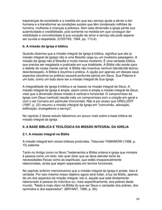 esperanças da sociedade e a medida em que seu serviço ajuda a aliviar a dor
humana e a transformar as condições sociais que têm condenado milhões de
homens, mulheres e crianças à pobreza. Sem esta dimensão a igreja perde sua
autenticidade e credibilidade, pois somente na medida em que conseguir dar
visibilidade e concreticidade à sua vocação de amor e serviço ela pode esperar
ser ouvida e respeitada. (COSTAS, 1994, pp. 113,4).
b. A missão da Igreja é bíblica
Quando dizemos que a missão integral da Igreja é bíblica, significa que ela (a
missão integral da Igreja) não é uma filosofia cega ou um modismo passageiro. A
missão da Igreja não é filosofia e muito menos modismo. É uma verdade bíblica
que precisa ser resgatada e praticada em sua totalidade. A Bíblia não existe para
o deleite de nossa mente carnal. A Bíblia não incentiva nenhum blá-blá-blá teórico
desinteressado. A Bíblia é doutrina e prática. A opção por apenas um desses seus
aspectos (doutrina ou prática) causará profunda ojeriza em Deus. Sua Palavra é
um todo, como um todo deve ser a missão integral de Sua Igreja.
A integralidade da Igreja é bíblica e se baseia na missão integral de Deus. A
missão integral da Igreja é ampla, assim como é ampla a missão integral de Deus,
visto que a dimensão dessa missão é vertical e horizontal. O compromisso da
Igreja com Deus (vertical) resulta nela um compromisso com a criação em geral e
com o ser humano em particular (horizontal). Não é por acaso que GRELLERT
(1987, p. 22) resumiu a missão intergral da Igreja em "comunhão, adoração,
edificação, evangelismo e serviço".
No capítulo 2 desse estudo falaremos um pouco mais sobre a base bíblica da
missão integral da Igreja.
II. A BASE BÍBLICA E TEOLÓGICA DA MISSÃO INTEGRAL DA IGREJA
2.1. A missão integral na Bíblia
A missão integral tem raízes bíblicas profundas. Tetsunao YAMAMORI (1998, p.
15) salienta:
Tanto no Antigo como no Novo Testamentos a Bíblia ordena à igreja que ministre
à pessoa como um todo. Isto quer dizer que se deve atender tanto às
necessidades físicas como às espirituais, que estão inseparavelmente
relacionadas, ainda que sejam separadas em termos funcionais.
No capítulo anterior mencionamos que a missão integral da Igreja é ampla. Isso é
verdade. Por isso mesmo nosso objetivo agora será tratar, à luz da Bíblia, apenas
de um dos aspectos da missão integral, isto é, aquele que está diretamente
relacionado à pessoa do indivíduo ou, mais especificamente, aos pobres deste
mundo. "Nada é mais claro na Bíblia do que ser Deus o campeão dos pobres, dos
oprimidos e dos explorados". (BRYANT, 1988, p. 56).
68
 