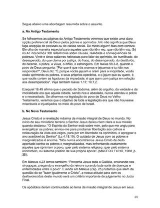 Segue abaixo uma abordagem resumida sobre o assunto.
a. No Antigo Testamento
Se folhearmos as páginas do Antigo Testamento veremos que existe uma clara
opção preferencial de Deus pelos pobres e oprimidos. Isto não significa que Deus
faça acepção de pessoas ou de classe social. De modo algum! Mas com certeza
Ele olha de maneira especial para aqueles que não têm vez, que não têm voz. Só
no AT nós temos 300 referências sobre causas, realidade e conseqüências da
pobreza. Vinte e cinco palavras hebraicas para falar do oprimido, do humilhado, do
desesperado, do que clama por justiça, do fraco, do desamparado, do destituído,
do carente, o pobre, a viúva, o órfão, o estrangeiro. Em Isaías 58.3-8, quando o
povo de Deus pergunta: "Por que é que nós oramos e jejuamos e tu não nos
respondes?", Deus diz: "É porque vocês jejuam e oram para a iniqüidade, vocês
estão oprimindo os pobres, e seus próprios operários, e o jejum que eu quero, é
que vocês cortem as ligaduras da impiedade, é que ajam com justiça em relação
aos desamparados". Veja também Isaías 1.17; 10.1,2.
Ezequiel 16.49 afirma que o pecado de Sodoma, além do orgulho, da vaidade e da
imoralidade era que aquela cidade, sendo rica e abastada, nunca atendeu o pobre
e o necessitado. Se olharmos na legislação do povo de Deus no Velho
Testamento, veremos que o objetivo de toda a legislação era que não houvesse
miseráveis e injustiçados no meio do povo de Israel.
b. No Novo Testamento
Jesus Cristo é a revelação máxima da missão integral de Deus no mundo. No
início de seu ministério terreno o Senhor Jesus deixou bem clara a sua missão
quando declarou: "O Espírito do Senhor está sobre mim, pelo que me ungiu para
evangelizar os pobres; enviou-me para proclamar libertação aos cativos e
restauração da vista aos cegos, para por em liberdade os oprimidos, e apregoar o
ano aceitável do Senhor" (Lc 4.18,19). O cuidado de Jesus com os pobres e
marginalizados é enorme. "Nós nunca encontramos Jesus Cristo de dedo
apontado contra os pobres e marginalizados, mas enfrentando exatamente
aqueles que oprimiam o povo, quer pelo sistema religioso, quer pelo sistema
econômico, ou sistema político de sua própria época". (MACEDO FILHO, 1988, p.
35).
Em Mateus 4.23 lemos também: "Percorria Jesus toda a Galiléia, ensinando nas
sinagogas, pregando o evangelho do reino e curando toda sorte de doenças e
enfermidades entre o povo". E ainda em Mateus (cap. 25) notamos que além da
questão do se "fazer igualmente a Cristo", a nossa atitude para com os
desfavorecidos deste mundo será um critério importante de julgamento no Juízo
Final.
Os apóstolos deram continuidade ao tema da missão integral de Jesus em seus
69
 