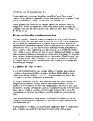 ministérios. Veja por exemplo Atos 5 e 6.
Em Jerusalém as três colunas do colégio apostólico (Pedro, Tiago e João)
recomendaram a Paulo e a Barnabé que não se esquecessem dos pobres, "o que
também me esforcei por fazer", diz o apóstolo em Gálatas 2.10.
Várias igrejas foram orientadas por cartas a agirem com a mesma visão de
integralidade bíblica dos apóstolos. Destacamos, dentre outras, as igrejas de
Corinto (II Co 8 e 9), da Galácia (Gl 6.2-10) e das doze tribos da dispersão (Tg 2.
1-7,14-26; 5.1-6).
2.2. A missão integral na teologia contemporânea
O número de teólogos que escreveram e escrevem sobre a missão integral da
Igreja não é pequeno. Um bom exemplo disso é a obra do Dr. Valdir Steuernagel
em que ele reúne nada menos que 27 autores. Falar do trabalho de cada um
desses autores, sem considerar outro tanto que Steuernagel não menciona, seria
simplesmente impossível para as dimensões do nosso trabalho. Estou tomando,
então, a liberdade de selecionar apenas dois deles, a saber, Timóteo Carriker e
René Padilla, e explico porquê. Em primeiro lugar, nossos dois teólogos são duas
das maiores autoridades mundiais sobre a missão integral da Igreja. Em segundo
lugar, cada um deles escreveu um livro com o mesmo título (Missão Integral) com
cerca de 300 páginas cada. Em terceiro lugar, vale a pena conferir a ênfase e a
abordagem distintas que ambos conferem em seus respectivos livros acerca da
missão integral da Igreja.
a. O conceito de Timóteo Carriker
O livro de Timóteo Carriker é uma teologia bíblica de missões. Seu objetivo é
ressaltar as diversas dimensões, na palavra de Deus, da identidade e tarefa
missionárias do povo de Deus (1992, p. 11). A seguir exporemos alguns dos
principais conceitos da missão integral de Carriker.
No Antigo Testamento Javé é o Deus soberano sobre toda a sua criação. Esta
imagem de Deus está no coração do Novo Testamento também. Um Deus
soberano e misericordioso é o ator último das parábolas de Jesus. É este Deus
salvador que alcança além das leis judaicas. Sua aproximação do homem exige a
atitude de conversão. O seu reino tem um escopo universal até cósmico. Os
marginalizados, mulheres, samaritanos, e gentios recebem a misericórdia de
Deus.
Deus tem um plano salvífico que alcança tanto judeu quanto gentio, e Ele vai
cumpri-lo. A confiança no cumprimento do seu plano dá a igreja motivação para
perseverar até o fim.
A igreja, contudo, não fica passiva em relação à soberania de Deus. Reconhecer
que a missão é essencialmente de Deus, missio Dei, não significa que a
70
 