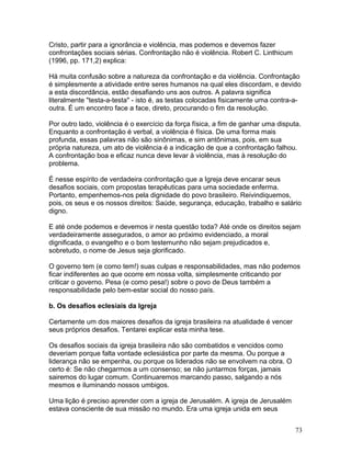 Cristo, partir para a ignorância e violência, mas podemos e devemos fazer
confrontações sociais sérias. Confrontação não é violência. Robert C. Linthicum
(1996, pp. 171,2) explica:
Há muita confusão sobre a natureza da confrontação e da violência. Confrontação
é simplesmente a atividade entre seres humanos na qual eles discordam, e devido
a esta discordância, estão desafiando uns aos outros. A palavra significa
literalmente "testa-a-testa" - isto é, as testas colocadas fisicamente uma contra-a-
outra. É um encontro face a face, direto, procurando o fim da resolução.
Por outro lado, violência é o exercício da força física, a fim de ganhar uma disputa.
Enquanto a confrontação é verbal, a violência é física. De uma forma mais
profunda, essas palavras não são sinônimas, e sim antônimas, pois, em sua
própria natureza, um ato de violência é a indicação de que a confrontação falhou.
A confrontação boa e eficaz nunca deve levar à violência, mas à resolução do
problema.
É nesse espírito de verdadeira confrontação que a Igreja deve encarar seus
desafios sociais, com propostas terapêuticas para uma sociedade enferma.
Portanto, empenhemos-nos pela dignidade do povo brasileiro. Reivindiquemos,
pois, os seus e os nossos direitos: Saúde, segurança, educação, trabalho e salário
digno.
E até onde podemos e devemos ir nesta questão toda? Até onde os direitos sejam
verdadeiramente assegurados, o amor ao próximo evidenciado, a moral
dignificada, o evangelho e o bom testemunho não sejam prejudicados e,
sobretudo, o nome de Jesus seja glorificado.
O governo tem (e como tem!) suas culpas e responsabilidades, mas não podemos
ficar indiferentes ao que ocorre em nossa volta, simplesmente criticando por
criticar o governo. Pesa (e como pesa!) sobre o povo de Deus também a
responsabilidade pelo bem-estar social do nosso país.
b. Os desafios eclesiais da Igreja
Certamente um dos maiores desafios da igreja brasileira na atualidade é vencer
seus próprios desafios. Tentarei explicar esta minha tese.
Os desafios sociais da igreja brasileira não são combatidos e vencidos como
deveriam porque falta vontade eclesiástica por parte da mesma. Ou porque a
liderança não se empenha, ou porque os liderados não se envolvem na obra. O
certo é: Se não chegarmos a um consenso; se não juntarmos forças, jamais
sairemos do lugar comum. Continuaremos marcando passo, salgando a nós
mesmos e iluminando nossos umbigos.
Uma lição é preciso aprender com a igreja de Jerusalém. A igreja de Jerusalém
estava consciente de sua missão no mundo. Era uma igreja unida em seus
73
 