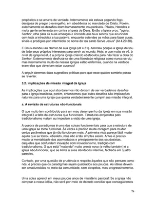 propósitos e se amava de verdade. Internamente ela estava pegando fogo,
desejosa de pregar o evangelho, em obediência ao mandado de Cristo. Porém,
externamente os desafios eram humanamente insuperáveis. Pilatos, Herodes e
muita gente se levantaram contra a Igreja de Deus. Então a Igreja orou: "agora,
Senhor, olha para as suas ameaças e concede aos teus servos que anunciem
com toda a intrepidez a tua palavra, enquanto estendes as mãos para fazer curas,
sinais e prodígios por intermédio do nome do teu santo Servo Jesus" (At 4.29,30).
E Deus atendeu ao clamor de sua Igreja (At 4.31). Atendeu porque a Igreja deixou
de lado seus próprios interesses para servir ao mundo. Hoje, o que muito se vê, à
nível de igreja local, é a própria igreja criando obstáculos para não fazer a obra do
Senhor. Externamente desfruta-se de uma liberdade religiosa como nunca se viu,
mas internamente muito de nossas igrejas estão enfermas, quando na verdade
eram elas que deveriam estar curando!
A seguir daremos duas sugestões práticas para que esse quadro sombrio possa
se reverter.
3.2. Implicações da missão integral da Igreja
As implicações que aqui abordaremos não deixam de ser verdadeiros desafios
para a igreja brasileira, porém, entendemos que estes desafios são implicações
naturais para uma igreja que queira verdadeiramente cumprir sua missão integral.
a. A revisão de estruturas não-funcionais
O que muito tem contribuído para um mau desempenho da Igreja em sua missão
integral é a falta de estruturas que funcionem. Estruturas enrijecidas pelo
tradicionalismo matam ou impedem a visão de uma igreja.
A quebra de paradigmas é uma das coisas fundamentais para que a estrutura de
uma igreja se torne funcional. Às vezes é preciso muita coragem para mudar
certos parâmetros que já não funcionam mais. À primeira vista parece fácil mudar
aquilo que se tornou obsoleto, mas não é tão simples assim. Antes é preciso
mudar a mentalidade dos acomodados e principalmente dos saudosistas,
daqueles que confundem inovação com inovacionismo, tradição com
tradicionalismo. O que está "matando" muito crente novo (e velho também) é a
igreja não-funcional, que se limita a suas atividades internas, fechada em quatro
paredes.
Contudo, por uma questão de prudência e respeito àqueles que não pensam como
nós, é preciso que os paradigmas sejam quebrados aos poucos. As idéias devem
ser amadurecidas no meio da comunidade, sem atropelos, mas progressivamente.
Uma coisa aprendi em meus poucos anos de ministério pastoral: Se a igreja não
comprar a nossa idéia, não será por meio de decreto conciliar que conseguiremos
74
 