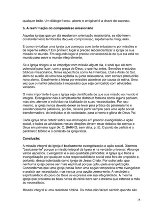 qualquer êxito. Um diálogo franco, aberto e amigável é a chave do sucesso.
b. A reafirmação do compromisso missionário
Aquelas igrejas que um dia receberam orientação missionária, se não forem
constantemente lembradas daquele compromisso, rapidamente minguarão.
E como revitalizar uma igreja que começou com tanto entusiasmo por missões e
de repente esfriou? Em primeiro lugar é preciso reconscientizar a igreja de sua
missão no mundo. Em segundo lugar é preciso conscientizá-la de que ela está no
mundo para servir o mundo integralmente.
Se a igreja chegou a se empolgar com missão algum dia, é sinal que ela tem
potencial para fazer, com a graça de Deus, o que fez antes. Sermões e estudos
bíblicos missionários, filmes específicos como As Primícias, Etal e Atrás do Sol,
além do auxílio de uma boa agência ou junta missionária, com certeza produzirão
novo alento. Geralmente a frieza por missões acontece por causa da rotina. Uma
vez que o mal foi detectado é necessário que seja combatido com atividades
variadas.
O mais importante é que a igreja seja cientificada de que sua missão no mundo é
integral. Evangelizar não é simplesmente distribuir folhetos como alguns pensam,
mas sim, atender o indivíduo na totalidade de suas necessidades. Por isso
mesmo, a Igreja nunca deveria deixar se levar pela prática do paternalismo e
assistencialismo paliativos, porém, deveria partir sempre para uma ação social
transformadora, do indivíduo e da sociedade, para a honra e glória de Deus Pai.
Cada igreja deve refletir sobre sua motivação em praticar evangelismo e ação
social, e todas as atividades nestas direções devem estar debaixo do serviço a
Deus em primeiro lugar (A. C. BARRO, sem data, p. 5). O ponto de partida é o
parâmetro bíblico e o contexto da igreja local.
Conclusão:
A missão integral da Igreja é basicamente evangelização e ação social. Dizemos
"basicamente" porque a missão integral da Igreja é na verdade universal. Abrange
vários aspectos. Evangelizar é a sua qualidade primordial. A Igreja que troca a
evangelização por qualquer outra responsabilidade social está fora de propósito e,
portanto, descaracterizada como igreja de Jesus Cristo. Por outro lado, que
nenhuma igreja pense ser mais espiritual porque optou pela evangelização.
Concordamos que uma igreja possa fazer uma opção temporária entre evangelizar
e assistir ao necessitado, mas nunca uma opção permanente. A verdadeira
espiritualidade do povo de Deus se expressa em sua integralidade. A mesma
igreja que proclama as boas novas do reino deve ser a mesma que estende a mão
ao necessitado.
Missão integral é uma realidade bíblica. Os mitos não fazem sentido quando são
75
 
